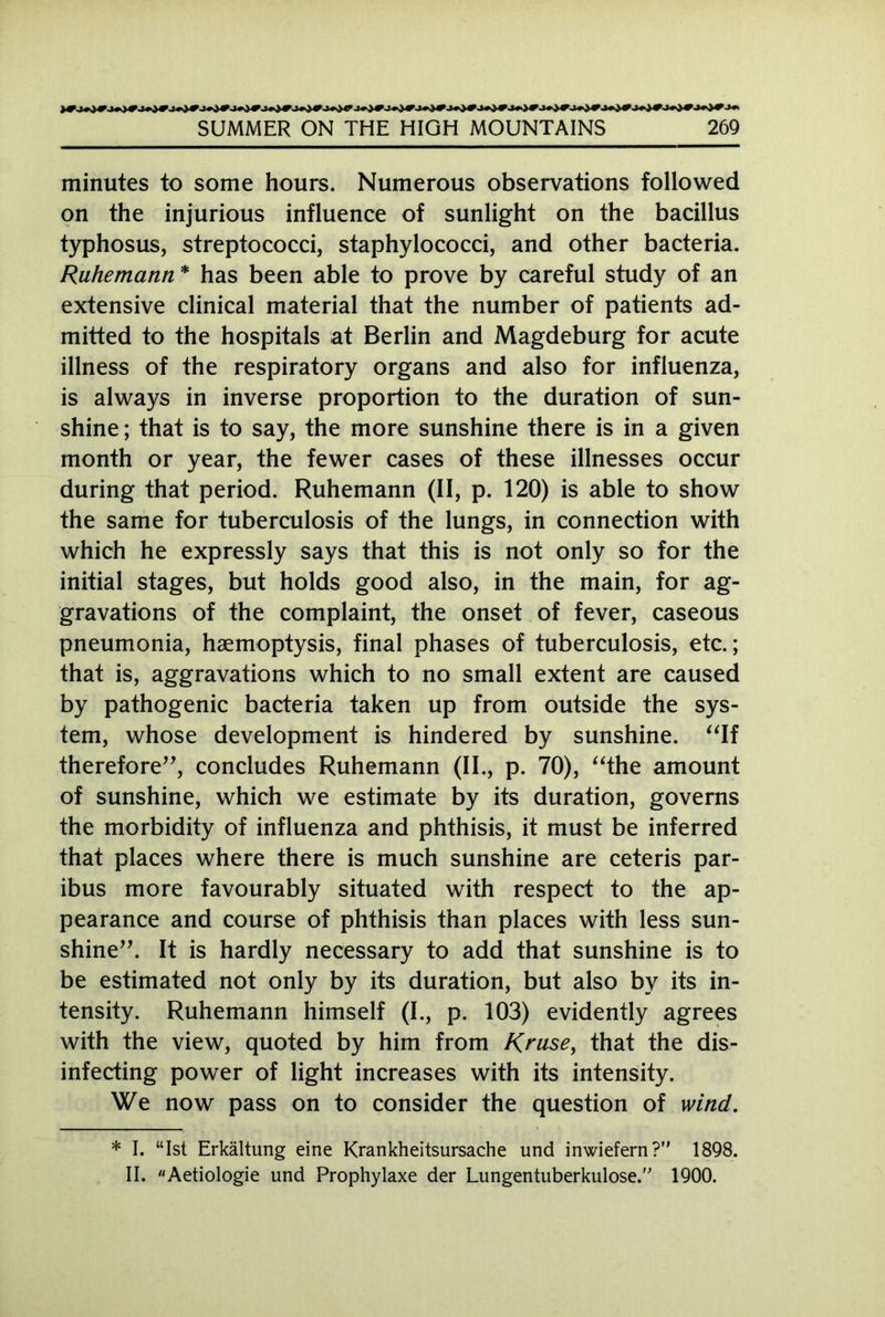 minutes to some hours. Numerous observations followed on the injurious influence of sunlight on the bacillus typhosus, streptococci, staphylococci, and other bacteria. Ruhemann * has been able to prove by careful study of an extensive clinical material that the number of patients ad- mitted to the hospitals at Berlin and Magdeburg for acute illness of the respiratory organs and also for influenza, is always in inverse proportion to the duration of sun- shine ; that is to say, the more sunshine there is in a given month or year, the fewer cases of these illnesses occur during that period. Ruhemann (II, p. 120) is able to show the same for tuberculosis of the lungs, in connection with which he expressly says that this is not only so for the initial stages, but holds good also, in the main, for ag- gravations of the complaint, the onset of fever, caseous pneumonia, haemoptysis, final phases of tuberculosis, etc.; that is, aggravations which to no small extent are caused by pathogenic bacteria taken up from outside the sys- tem, whose development is hindered by sunshine. “If therefore”, concludes Ruhemann (II., p. 70), “the amount of sunshine, which we estimate by its duration, governs the morbidity of influenza and phthisis, it must be inferred that places where there is much sunshine are ceteris par- ibus more favourably situated with respect to the ap- pearance and course of phthisis than places with less sun- shine”. It is hardly necessary to add that sunshine is to be estimated not only by its duration, but also by its in- tensity. Ruhemann himself (I., p. 103) evidently agrees with the view, quoted by him from Kruse, that the dis- infecting power of light increases with its intensity. We now pass on to consider the question of wind. * I. “Ist Erkältung eine Krankheitsursache und inwiefern? 1898. II. Aetiologie und Prophylaxe der Lungentuberkulose. 1900.