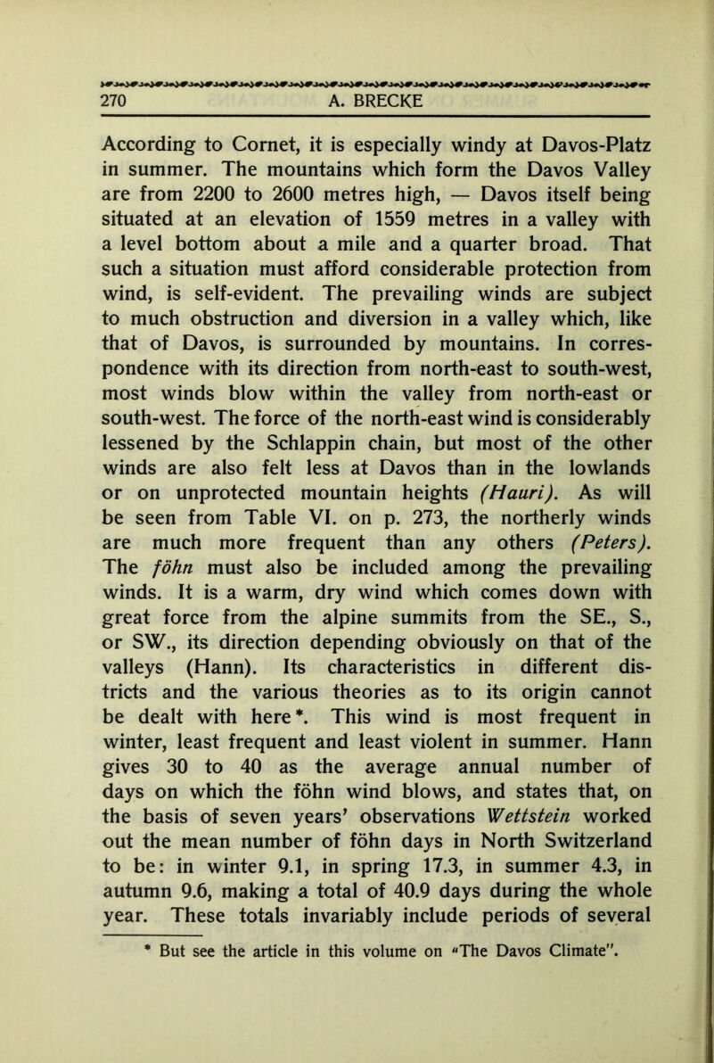 According to Cornet, it is especially windy at Davos-Platz in summer. The mountains which form the Davos Valley are from 2200 to 2600 metres high, — Davos itself being situated at an elevation of 1559 metres in a valley with a level bottom about a mile and a quarter broad. That such a situation must afford considerable protection from wind, is self-evident. The prevailing winds are subject to much obstruction and diversion in a valley which, like that of Davos, is surrounded by mountains. In corres- pondence with its direction from north-east to south-west, most winds blow within the valley from north-east or south-west. The force of the north-east wind is considerably lessened by the Schlappin chain, but most of the other winds are also felt less at Davos than in the lowlands or on unprotected mountain heights (Mauri). As will be seen from Table VI. on p. 273, the northerly winds are much more frequent than any others (Peters). The föhn must also be included among the prevailing winds. It is a warm, dry wind which comes down with great force from the alpine summits from the SE., S., or SW., its direction depending obviously on that of the valleys (Hann). Its characteristics in different dis- tricts and the various theories as to its origin cannot be dealt with here*. This wind is most frequent in winter, least frequent and least violent in summer. Hann gives 30 to 40 as the average annual number of days on which the föhn wind blows, and states that, on the basis of seven years' observations Wettstein worked out the mean number of föhn days in North Switzerland to be: in winter 9.1, in spring 17.3, in summer 4.3, in autumn 9.6, making a total of 40.9 days during the whole year. These totals invariably include periods of several