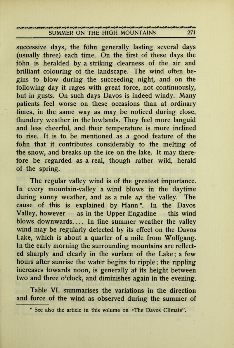 successive days, the föhn generally lasting several days (usually three) each time. On the first of these days the föhn is heralded by a striking clearness of the air and brilliant colouring of the landscape. The wind often be- gins to blow during the succeeding night, and on the following day it rages with great force, not continuously, but in gusts. On such days Davos is indeed windy. Many patients feel worse on these occasions than at ordinary times, in the same way as may be noticed during close, thundery v/eather in the lowlands. They feel more languid and less cheerful, and their temperature is more inclined to rise. It is to be mentioned as a good feature of the föhn that it contributes considerably to the melting of the snow, and breaks up the ice on the lake. It may there- fore be regarded as a real, though rather wild, herald of the spring. The regular valley wind is of the greatest importance. In every mountain-valley a wind blows in the daytime during sunny weather, and as a rule up the valley. The cause of this is explained by Hann*. In the Davos Valley, however — as in the Upper Engadine — this wind blows downwards In fine summer weather the valley wind may be regularly detected by its effect on the Davos Lake, which is about a quarter of a mile from Wolfgang. In the early morning the surrounding mountains are reflect- ed sharply and clearly in the surface of the Lake; a few hours after sunrise the water begins to ripple; the rippling increases towards noon, is generally at its height between two and three o’clock, and diminishes again in the evening. Table VI. summarises the variations in the direction and force of the wind as observed during the summer of