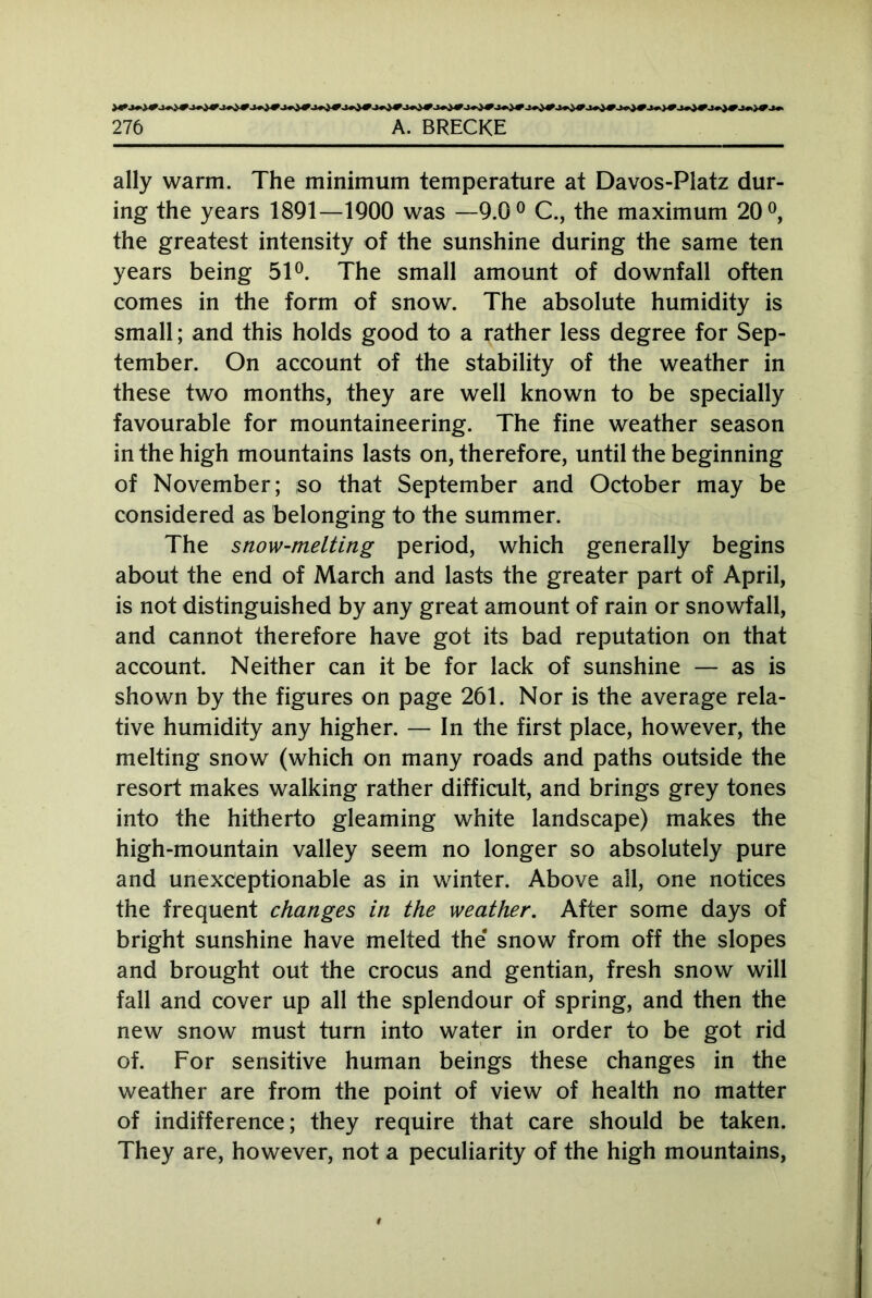 ally warm. The minimum temperature at Davos-Platz dur- ing the years 1891—1900 was —9.0° C., the maximum 20°, the greatest intensity of the sunshine during the same ten years being 51°. The small amount of downfall often comes in the form of snow. The absolute humidity is small; and this holds good to a rather less degree for Sep- tember. On account of the stability of the weather in these two months, they are well known to be specially favourable for mountaineering. The fine weather season in the high mountains lasts on, therefore, until the beginning of November; so that September and October may be considered as belonging to the summer. The snow-melting period, which generally begins about the end of March and lasts the greater part of April, is not distinguished by any great amount of rain or snowfall, and cannot therefore have got its bad reputation on that account. Neither can it be for lack of sunshine — as is shown by the figures on page 261. Nor is the average rela- tive humidity any higher. — In the first place, however, the melting snow (which on many roads and paths outside the resort makes walking rather difficult, and brings grey tones into the hitherto gleaming white landscape) makes the high-mountain valley seem no longer so absolutely pure and unexceptionable as in winter. Above all, one notices the frequent changes in the weather. After some days of bright sunshine have melted the snow from off the slopes and brought out the crocus and gentian, fresh snow will fall and cover up all the splendour of spring, and then the new snow must turn into water in order to be got rid of. For sensitive human beings these changes in the weather are from the point of view of health no matter of indifference; they require that care should be taken. They are, however, not a peculiarity of the high mountains,