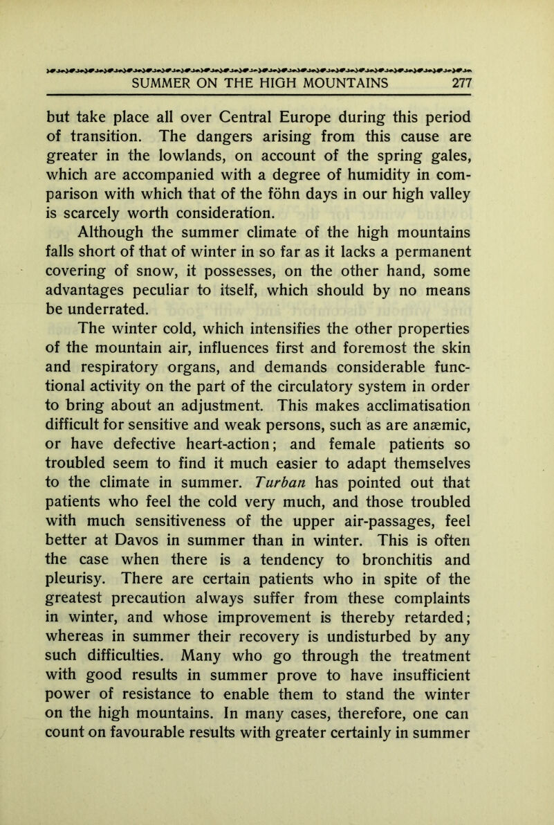 but take place all over Central Europe during this period of transition. The dangers arising from this cause are greater in the lowlands, on account of the spring gales, which are accompanied with a degree of humidity in com- parison with which that of the föhn days in our high valley is scarcely worth consideration. Although the summer climate of the high mountains falls short of that of winter in so far as it lacks a permanent covering of snow, it possesses, on the other hand, some advantages peculiar to itself, which should by no means be underrated. The winter cold, which intensifies the other properties of the mountain air, influences first and foremost the skin and respiratory organs, and demands considerable func- tional activity on the part of the circulatory system in order to bring about an adjustment. This makes acclimatisation difficult for sensitive and weak persons, such as are ansemic, or have defective heart-action; and female patients so troubled seem to find it much easier to adapt themselves to the climate in summer. Turban has pointed out that patients who feel the cold very much, and those troubled with much sensitiveness of the upper air-passages, feel better at Davos in summer than in winter. This is often the case when there is a tendency to bronchitis and pleurisy. There are certain patients who in spite of the greatest precaution always suffer from these complaints in winter, and whose improvement is thereby retarded; whereas in summer their recovery is undisturbed by any such difficulties. Many who go through the treatment with good results in summer prove to have insufficient power of resistance to enable them to stand the winter on the high mountains. In many cases, therefore, one can count on favourable results with greater certainly in summer