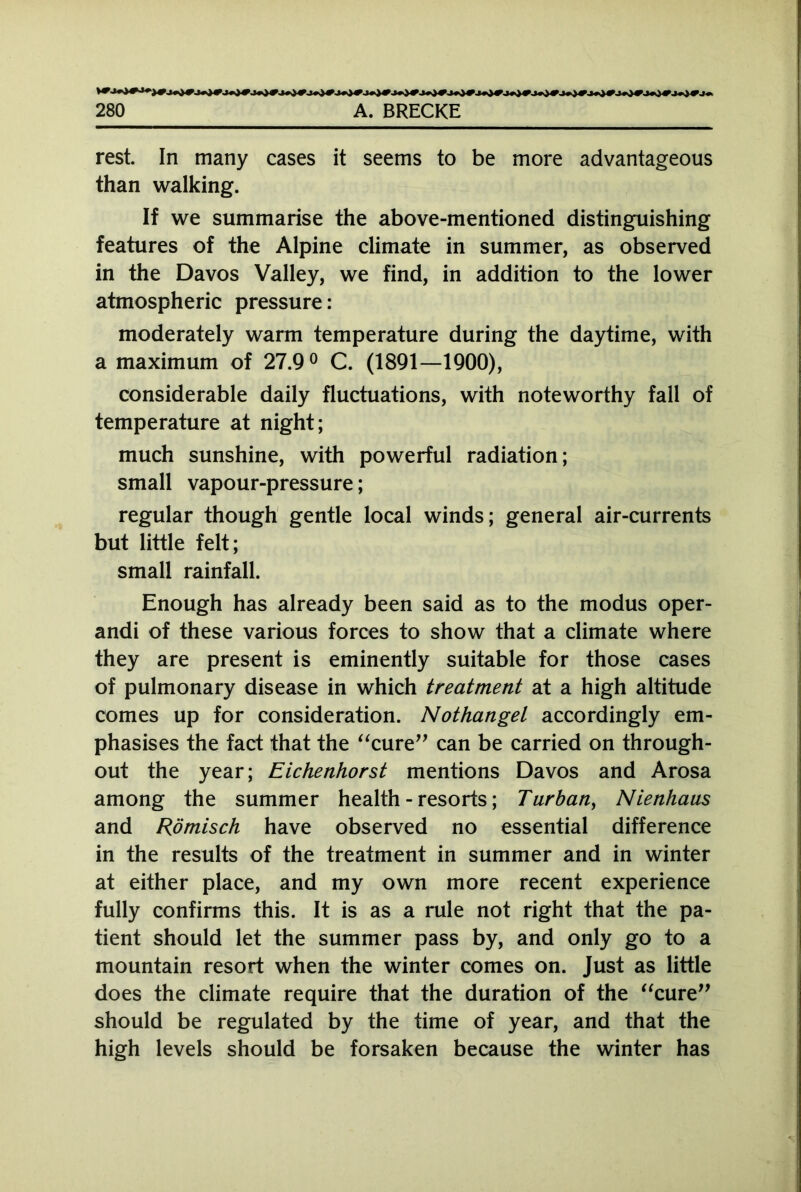 rest. In many cases it seems to be more advantageous than walking. If we summarise the above-mentioned distinguishing features of the Alpine climate in summer, as observed in the Davos Valley, we find, in addition to the lower atmospheric pressure: moderately warm temperature during the daytime, with a maximum of 27.9° C. (1891—1900), considerable daily fluctuations, with noteworthy fall of temperature at night; much sunshine, with powerful radiation; small vapour-pressure; regular though gentle local winds; general air-currents but little felt; small rainfall. Enough has already been said as to the modus oper- andi of these various forces to show that a climate where they are present is eminently suitable for those cases of pulmonary disease in which treatment at a high altitude comes up for consideration. Nothangel accordingly em- phasises the fact that the “cure” can be carried on through- out the year; Eichenhorst mentions Davos and Arosa among the summer health-resorts; Turban, Nienhaus and Römisch have observed no essential difference in the results of the treatment in summer and in winter at either place, and my own more recent experience fully confirms this. It is as a rule not right that the pa- tient should let the summer pass by, and only go to a mountain resort when the winter comes on. Just as little does the climate require that the duration of the “cure” should be regulated by the time of year, and that the high levels should be forsaken because the winter has