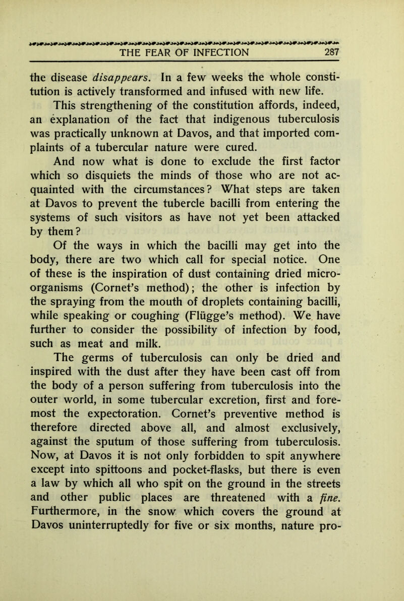 the disease disappears. In a few weeks the whole consti- tution is actively transformed and infused with new life. This strengthening of the constitution affords, indeed, an explanation of the fact that indigenous tuberculosis was practically unknown at Davos, and that imported com- plaints of a tubercular nature were cured. And now what is done to exclude the first factor which so disquiets the minds of those who are not ac- quainted with the circumstances? What steps are taken at Davos to prevent the tubercle bacilli from entering the systems of such visitors as have not yet been attacked by them? Of the ways in which the bacilli may get into the body, there are two which call for special notice. One of these is the inspiration of dust containing dried micro- organisms (Cornet's method); the other is infection by the spraying from the mouth of droplets containing bacilli, while speaking or coughing (Fliigge's method). We have further to consider the possibility of infection by food, such as meat and milk. The germs of tuberculosis can only be dried and inspired with the dust after they have been cast off from the body of a person suffering from tuberculosis into the outer world, in some tubercular excretion, first and fore- most the expectoration. Cornet's preventive method is therefore directed above all, and almost exclusively, against the sputum of those suffering from tuberculosis. Now, at Davos it is not only forbidden to spit anywhere except into spittoons and pocket-flasks, but there is even a law by which all who spit on the ground in the streets and other public places are threatened with a fine. Furthermore, in the snow which covers the ground at Davos uninterruptedly for five or six months, nature pro-