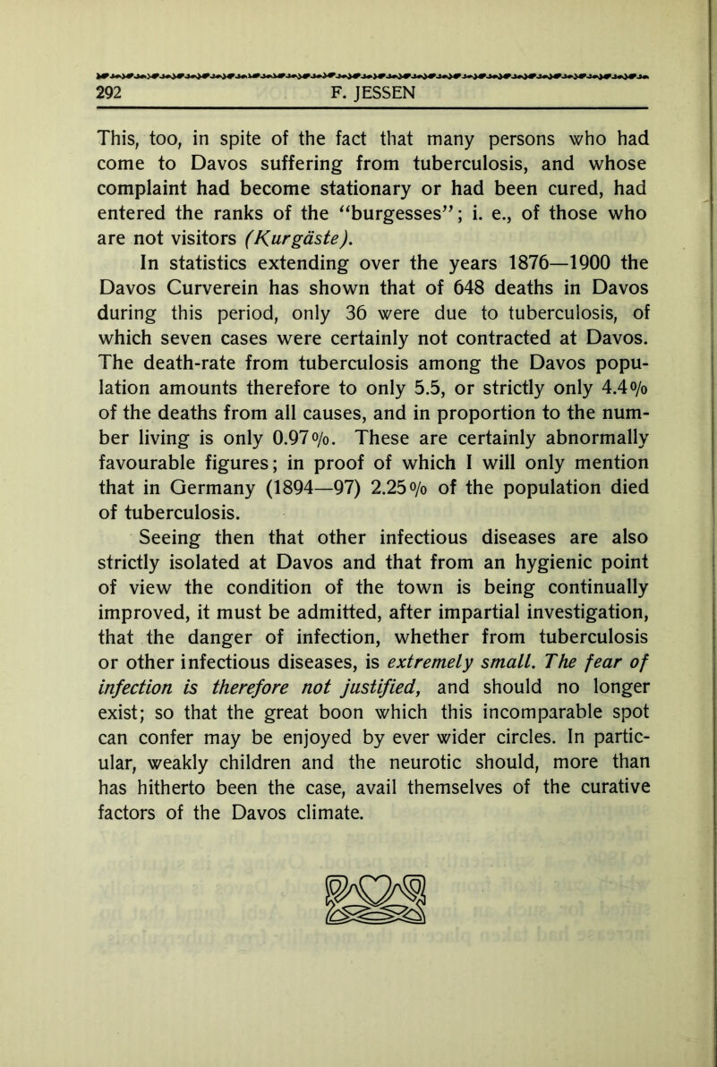 This, too, in spite of the fact that many persons who had come to Davos suffering from tuberculosis, and whose complaint had become stationary or had been cured, had entered the ranks of the “burgesses”; i. e., of those who are not visitors (Kurgäste). In statistics extending over the years 1876—1900 the Davos Curverein has shown that of 648 deaths in Davos during this period, only 36 were due to tuberculosis, of which seven cases were certainly not contracted at Davos. The death-rate from tuberculosis among the Davos popu- lation amounts therefore to only 5.5, or strictly only 4.4o/o of the deaths from all causes, and in proportion to the num- ber living is only 0.97o/o. These are certainly abnormally favourable figures; in proof of which I will only mention that in Germany (1894—97) 2.25 o/o of the population died of tuberculosis. Seeing then that other infectious diseases are also strictly isolated at Davos and that from an hygienic point of view the condition of the town is being continually improved, it must be admitted, after impartial investigation, that the danger of infection, whether from tuberculosis or other infectious diseases, is extremely small. The fear of infection is therefore not justified, and should no longer exist; so that the great boon which this incomparable spot can confer may be enjoyed by ever wider circles. In partic- ular, weakly children and the neurotic should, more than has hitherto been the case, avail themselves of the curative factors of the Davos climate.