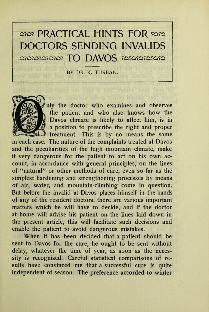 cncn PRACTICAL HINTS FOR DOCTORS SENDING INVALIDS cncncncncncn TO DAVOS BY DR. K. TURBAN. nly the doctor who examines and observes the patient and who also knows how the Davos climate is likely to affect him, is in a position to prescribe the right and proper treatment. This is by no means the same in each case. The nature of the complaints treated at Davos and the peculiarities of the high mountain climate, make it very dangerous for the patient to act on his own ac- count, in accordance with general principles, on the lines of “natural” or other methods of cure, even so far as the simplest hardening and strengthening processes by means of air, water, and mountain-climbing come in question. But before the invalid at Davos places himself in the hands of any of the resident doctors, there are various important matters which he will have to decide, and if the doctor at home will advise his patient on the lines laid down in the present article, this will facilitate such decisions and enable the patient to avoid dangerous mistakes. When it has been decided that a patient should be sent to Davos for the cure, he ought to be sent without delay, whatever the time of year, as soon as the neces- sity is recognised. Careful statistical comparisons of re- sults have convinced me that a successful cure is quite independent of season. The preference accorded to winter