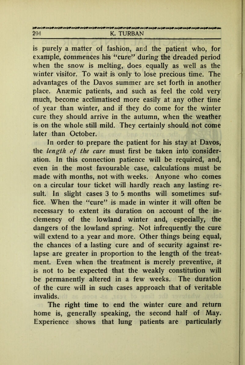 is purely a matter of fashion, and the patient who, for example, commences his “cure” during the dreaded period when the snow is melting, does equally as well as the winter visitor. To wait is only to lose precious time. The advantages of the Davos summer are set forth in another place. Anaemic patients, and such as feel the cold very much, become acclimatised more easily at any other time of year than winter, and if they do come for the winter cure they should arrive in the autumn, when the weather is on the whole still mild. They certainly should not come later than October. In order to prepare the patient for his stay at Davos, the length of the cure must first be taken into consider- ation. In this connection patience will be required, and, even in the most favourable case, calculations must be made with months, not with weeks. Anyone who comes on a circular tour ticket will hardly reach any lasting re- sult. In slight cases 3 to 5 months will sometimes suf- fice. When the “cure” is made in winter it will often be necessary to extent its duration on account of the in- clemency of the lowland winter and, especially, the dangers of the lowland spring. Not infrequently the cure will extend to a year and more. Other things being equal, the chances of a lasting cure and of security against re- lapse are greater in proportion to the length of the treat- ment. Even when the treatment is merely preventive, it is not to be expected that the weakly constitution will be permanently altered in a few weeks. The duration of the cure will in such cases approach that of veritable invalids. The right time to end the winter cure and return home is, generally speaking, the second half of May. Experience shows that lung patients are particularly