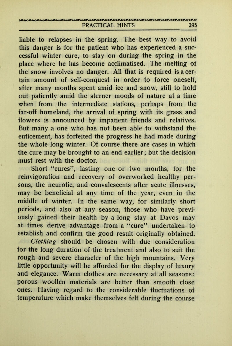 liable to relapses in the spring. The best way to avoid this danger is for the patient who has experienced a suc- cessful winter cure, to stay on during the spring in the place where he has become acclimatised. The melting of the snow involves no danger. All that is required is a cer- tain amount of self-conquest in order to force oneself, after many months spent amid ice and snow, still to hold out patiently amid the sterner moods of nature at a time when from the intermediate stations, perhaps from the far-off homeland, the arrival of spring with its grass and flowers is announced by impatient friends and relatives. But many a one who has not been able to withstand the enticement, has forfeited the progress he had made during the whole long winter. Of course there are cases in which the cure may be brought to an end earlier; but the decision must rest with the doctor. Short “cures”, lasting one or two months, for the reinvigoration and recovery of overworked healthy per- sons, the neurotic, and convalescents after acute illnesses, may be beneficial at any time of the year, even in the middle of winter. In the same way, for similarly short periods, and also at any season, those who have previ- ously gained their health by a long stay at Davos may at times derive advantage from a “cure” undertaken to establish and confirm the good result originally obtained. Clothing should be chosen with due consideration for the long duration of the treatment and also to suit the rough and severe character of the high mountains. Very little opportunity will be afforded for the display of luxury and elegance. Warm clothes are necessary at all seasons: porous woollen materials are better than smooth close ones. Having regard to the considerable fluctuations of temperature which make themselves felt during the course