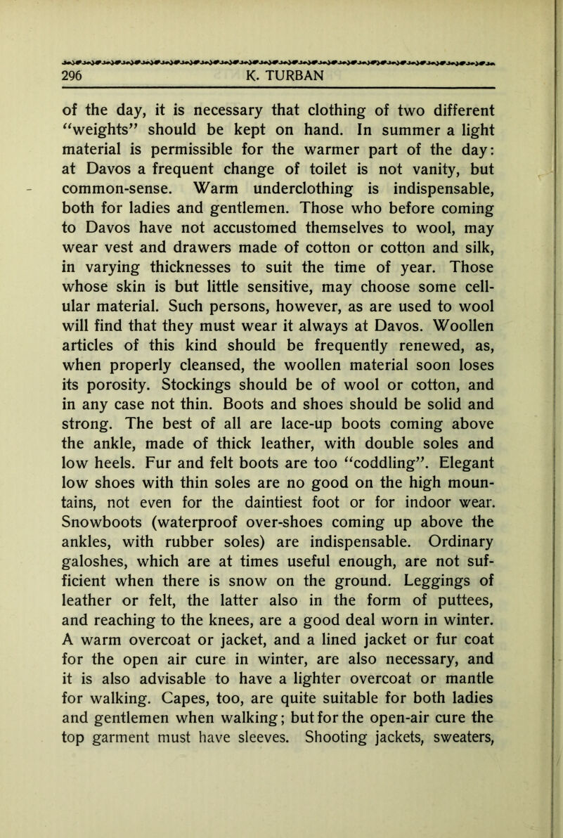 of the day, it is necessary that clothing of two different “weights” should be kept on hand. In summer a light material is permissible for the warmer part of the day: at Davos a frequent change of toilet is not vanity, but common-sense. Warm underclothing is indispensable, both for ladies and gentlemen. Those who before coming to Davos have not accustomed themselves to wool, may wear vest and drawers made of cotton or cotton and silk, in varying thicknesses to suit the time of year. Those whose skin is but little sensitive, may choose some cell- ular material. Such persons, however, as are used to wool will find that they must wear it always at Davos. Woollen articles of this kind should be frequently renewed, as, when properly cleansed, the woollen material soon loses its porosity. Stockings should be of wool or cotton, and in any case not thin. Boots and shoes should be solid and strong. The best of all are lace-up boots coming above the ankle, made of thick leather, with double soles and low heels. Fur and felt boots are too “coddling”. Elegant low shoes with thin soles are no good on the high moun- tains, not even for the daintiest foot or for indoor wear. Snowboots (waterproof over-shoes coming up above the ankles, with rubber soles) are indispensable. Ordinary galoshes, which are at times useful enough, are not suf- ficient when there is snow on the ground. Leggings of leather or felt, the latter also in the form of puttees, and reaching to the knees, are a good deal worn in winter. A warm overcoat or jacket, and a lined jacket or fur coat for the open air cure in winter, are also necessary, and it is also advisable to have a lighter overcoat or mantle for walking. Capes, too, are quite suitable for both ladies and gentlemen when walking; but for the open-air cure the top garment must have sleeves. Shooting jackets, sweaters,