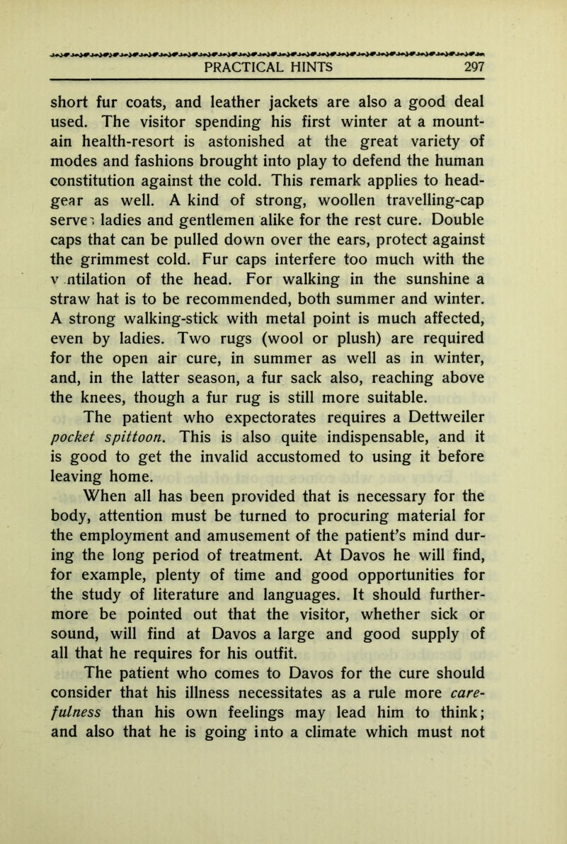 short fur coats, and leather jackets are also a good deal used. The visitor spending his first winter at a mount- ain health-resort is astonished at the great variety of modes and fashions brought into play to defend the human constitution against the cold. This remark applies to head- gear as well. A kind of strong, woollen travelling-cap serve , ladies and gentlemen alike for the rest cure. Double caps that can be pulled down over the ears, protect against the grimmest cold. Fur caps interfere too much with the v ntilation of the head. For walking in the sunshine a straw hat is to be recommended, both summer and winter. A strong walking-stick with metal point is much affected, even by ladies. Two rugs (wool or plush) are required for the open air cure, in summer as well as in winter, and, in the latter season, a fur sack also, reaching above the knees, though a fur rug is still more suitable. The patient who expectorates requires a Dettweiler pocket spittoon. This is also quite indispensable, and it is good to get the invalid accustomed to using it before leaving home. When all has been provided that is necessary for the body, attention must be turned to procuring material for the employment and amusement of the patient's mind dur- ing the long period of treatment. At Davos he will find, for example, plenty of time and good opportunities for the study of literature and languages. It should further- more be pointed out that the visitor, whether sick or sound, will find at Davos a large and good supply of all that he requires for his outfit. The patient who comes to Davos for the cure should consider that his illness necessitates as a rule more care- fulness than his own feelings may lead him to think; and also that he is going into a climate which must not