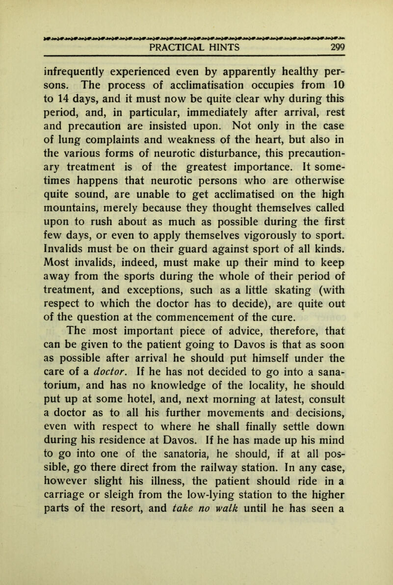 infrequently experienced even by apparently healthy per- sons. The process of acclimatisation occupies from 10 to 14 days, and it must now be quite clear why during this period, and, in particular, immediately after arrival, rest and precaution are insisted upon. Not only in the case of lung complaints and weakness of the heart, but also in the various forms of neurotic disturbance, this precaution- ary treatment is of the greatest importance. It some- times happens that neurotic persons who are otherwise quite sound, are unable to get acclimatised on the high mountains, merely because they thought themselves called upon to rush about as much as possible during the first few days, or even to apply themselves vigorously to sport. Invalids must be on their guard against sport of all kinds. Most invalids, indeed, must make up their mind to keep away from the sports during the whole of their period of treatment, and exceptions, such as a little skating (with respect to which the doctor has to decide), are quite out of the question at the commencement of the cure. The most important piece of advice, therefore, that can be given to the patient going to Davos is that as soon as possible after arrival he should put himself under the care of a doctor. If he has not decided to go into a sana- torium, and has no knowledge of the locality, he should put up at some hotel, and, next morning at latest, consult a doctor as to all his further movements and decisions, even with respect to where he shall finally settle down during his residence at Davos. If he has made up his mind to go into one of the sanatoria, he should, if at all pos- sible, go there direct from the railway station. In any case, however slight his illness, the patient should ride in a carriage or sleigh from the low-lying station to the higher parts of the resort, and take no walk until he has seen a