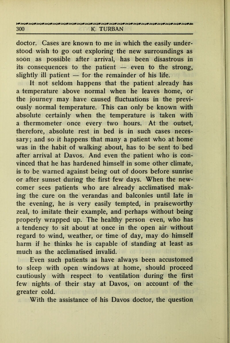 doctor. Cases are known to me in which the easily under- stood wish to go out exploring the new surroundings as soon as possible after arrival, has been disastrous in its consequences to the patient — even to the strong, slightly ill patient — for the remainder of his life. It not seldom happens that the patient already has a temperature above normal when he leaves home, or the journey may have caused fluctuations in the previ- ously normal temperature. This can only be known with absolute certainly when the temperature is taken with a thermometer once every two hours. At the outset, therefore, absolute rest in bed is in such cases neces- sary; and so it happens that many a patient who at home was in the habit of walking about, has to be sent to bed after arrival at Davos. And even the patient who is con- vinced that he has hardened himself in some other climate, is to be warned against being out of doors before sunrise or after sunset during the first few days. When the new- comer sees patients who are already acclimatised mak- ing the cure on the verandas and balconies until late in the evening, he is very easily tempted, in praiseworthy zeal, to imitate their example, and perhaps without being properly wrapped up. The healthy person even, who has a tendency to sit about at once in the open air without regard to wind, weather, or time of day, may do himself harm if he thinks he is capable of standing at least as much as the acclimatised invalid. Even such patients as have always been accustomed to sleep with open windows at home, should proceed cautiously with respect to ventilation during the first few nights of their stay at Davos, on account of the greater cold. With the assistance of his Davos doctor, the question