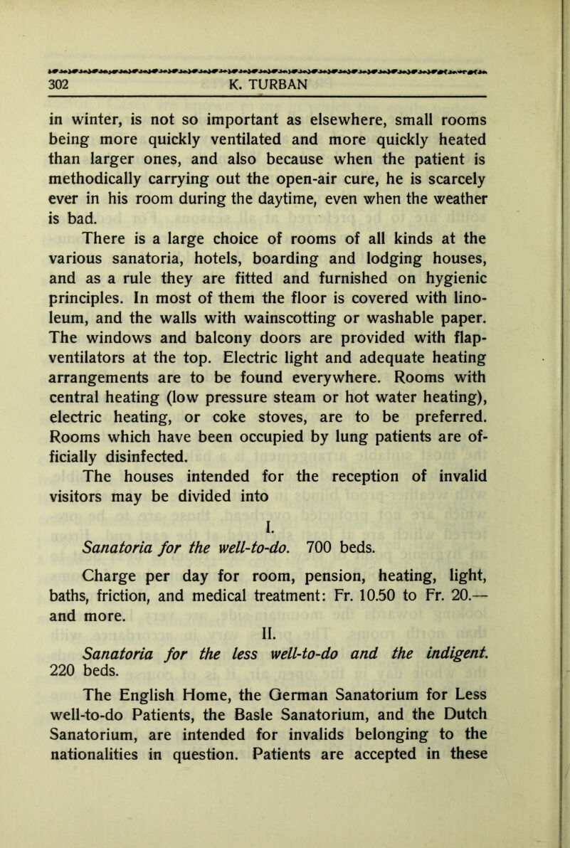 in winter, is not so important as elsewhere, small rooms being more quickly ventilated and more quickly heated than larger ones, and also because when the patient is methodically carrying out the open-air cure, he is scarcely ever in his room during the daytime, even when the weather is bad. There is a large choice of rooms of all kinds at the various sanatoria, hotels, boarding and lodging houses, and as a rule they are fitted and furnished on hygienic principles. In most of them the floor is covered with lino- leum, and the walls with wainscotting or washable paper. The windows and balcony doors are provided with flap- ventilators at the top. Electric light and adequate heating arrangements are to be found everywhere. Rooms with central heating (low pressure steam or hot water heating), electric heating, or coke stoves, are to be preferred. Rooms which have been occupied by lung patients are of- ficially disinfected. The houses intended for the reception of invalid visitors may be divided into I. Sanatoria for the well-to-do. 700 beds. Charge per day for room, pension, heating, light, baths, friction, and medical treatment: Fr. 10.50 to Fr. 20.— and more. II. Sanatoria for the less well-to-do and the indigent. 220 beds. The English Home, the German Sanatorium for Less well-to-do Patients, the Basle Sanatorium, and the Dutch Sanatorium, are intended for invalids belonging to the nationalities in question. Patients are accepted in these