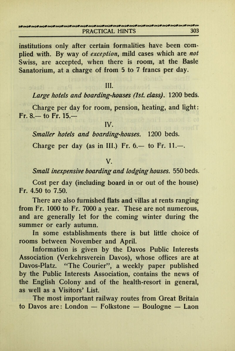 institutions only after certain formalities have been com- plied with. By way of exception, mild cases which are not Swiss, are accepted, when there is room, at the Basle Sanatorium, at a charge of from 5 to 7 francs per day. III. Large hotels and boarding-houses (1st. class). 1200 beds. Charge per day for room, pension, heating, and light: Fr. 8.— to Fr. 15.— IV. Smaller hotels and boarding-houses. 1200 beds. Charge per day (as in III.) Fr. 6.— to Fr. 11.—. V. Small inexpensive boarding and lodging houses. 550 beds. Cost per day (including board in or out of the house) Fr. 4.50 to 7.50. There are also furnished flats and villas at rents ranging from Fr. 1000 to Fr. 7000 a year. These are not numerous, and are generally let for the coming winter during the summer or early autumn. In some establishments there is but little choice of rooms between November and April. Information is given by the Davos Public Interests Association (Verkehrsverein Davos), whose offices are at Davos-Platz. “The Courier”, a weekly paper published by the Public Interests Association, contains the news of the English Colony and of the health-resort in general, as well as a Visitor List. The most important railway routes from Great Britain to Davos are: London — Folkstone — Boulogne — Laon