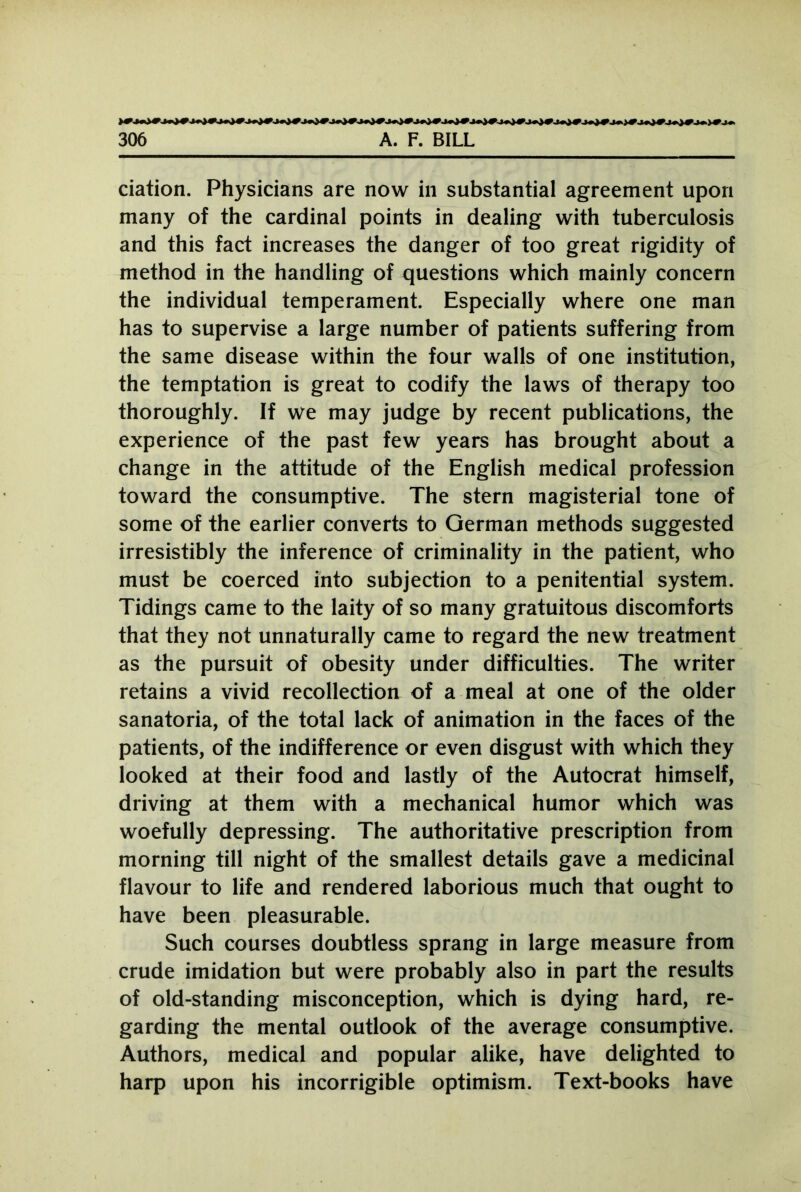 ciation. Physicians are now in substantial agreement upon many of the cardinal points in dealing with tuberculosis and this fact increases the danger of too great rigidity of method in the handling of questions which mainly concern the individual temperament. Especially where one man has to supervise a large number of patients suffering from the same disease within the four walls of one institution, the temptation is great to codify the laws of therapy too thoroughly. If we may judge by recent publications, the experience of the past few years has brought about a change in the attitude of the English medical profession toward the consumptive. The stern magisterial tone of some of the earlier converts to German methods suggested irresistibly the inference of criminality in the patient, who must be coerced into subjection to a penitential system. Tidings came to the laity of so many gratuitous discomforts that they not unnaturally came to regard the new treatment as the pursuit of obesity under difficulties. The writer retains a vivid recollection of a meal at one of the older sanatoria, of the total lack of animation in the faces of the patients, of the indifference or even disgust with which they looked at their food and lastly of the Autocrat himself, driving at them with a mechanical humor which was woefully depressing. The authoritative prescription from morning till night of the smallest details gave a medicinal flavour to life and rendered laborious much that ought to have been pleasurable. Such courses doubtless sprang in large measure from crude imidation but were probably also in part the results of old-standing misconception, which is dying hard, re- garding the mental outlook of the average consumptive. Authors, medical and popular alike, have delighted to harp upon his incorrigible optimism. Text-books have