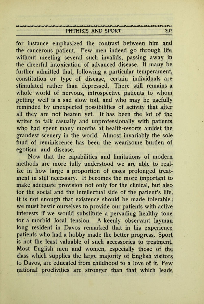 for instance emphasized the contrast between him and the cancerous patient. Few men indeed go through life without meeting several such invalids, passing away in the cheerful intoxication of advanced disease. It many be further admitted that, following a particular temperament, constitution or type of disease, certain individuals are stimulated rather than depressed. There still remains a whole world of nervous, introspective patients to whom getting well is a sad slow toil, and who may be usefully reminded by unexpected possibilities of activity that after all they are not beaten yet. It has been the lot of the writer to talk casually and unprofessionally with patients who had spent many months at health-resorts amidst the grandest scenery in the world. Almost invariably the sole fund of reminiscence has been the wearisome burden of egotism and disease. Now that the capabilities and limitations of modern methods are more fully understood we are able to real- ize in how large a proportion of cases prolonged treat- ment in still necessary. It becomes the more important to make adequate provision not only for the clinical, but also for the social and the intellectual side of the patient's life. It is not enough that existence should be made tolerable: we must bestir ourselves to provide our patients with active interests if we would substitute a pervading healthy tone for a morbid local tension. A keenly observant layman long resident in Davos remarked that in his experience patients who had a hobby made the better progress. Sport is not the least valuable of such accessories to treatment. Most English men and women, especially those of the class which supplies the large majority of English visitors to Davos, are educated from childhood to a love of it. Few rational proclivities are stronger than that which leads