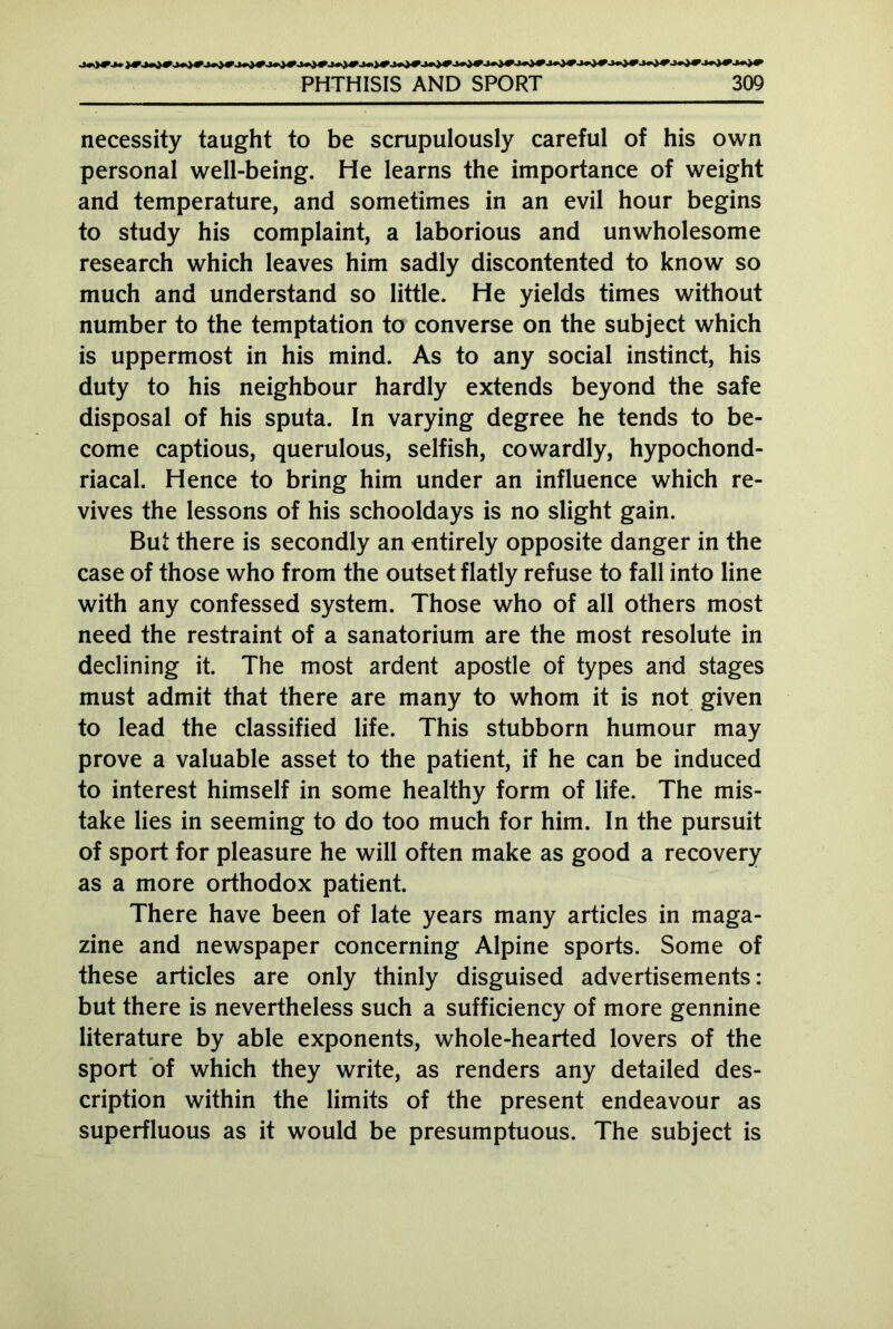 necessity taught to be scrupulously careful of his own personal well-being. He learns the importance of weight and temperature, and sometimes in an evil hour begins to study his complaint, a laborious and unwholesome research which leaves him sadly discontented to know so much and understand so little. He yields times without number to the temptation to converse on the subject which is uppermost in his mind. As to any social instinct, his duty to his neighbour hardly extends beyond the safe disposal of his sputa. In varying degree he tends to be- come captious, querulous, selfish, cowardly, hypochond- riacal. Hence to bring him under an influence which re- vives the lessons of his schooldays is no slight gain. But there is secondly an entirely opposite danger in the case of those who from the outset flatly refuse to fall into line with any confessed system. Those who of all others most need the restraint of a sanatorium are the most resolute in declining it. The most ardent apostle of types and stages must admit that there are many to whom it is not given to lead the classified life. This stubborn humour may prove a valuable asset to the patient, if he can be induced to interest himself in some healthy form of life. The mis- take lies in seeming to do too much for him. In the pursuit of sport for pleasure he will often make as good a recovery as a more orthodox patient. There have been of late years many articles in maga- zine and newspaper concerning Alpine sports. Some of these articles are only thinly disguised advertisements: but there is nevertheless such a sufficiency of more gennine literature by able exponents, whole-hearted lovers of the sport of which they write, as renders any detailed des- cription within the limits of the present endeavour as superfluous as it would be presumptuous. The subject is