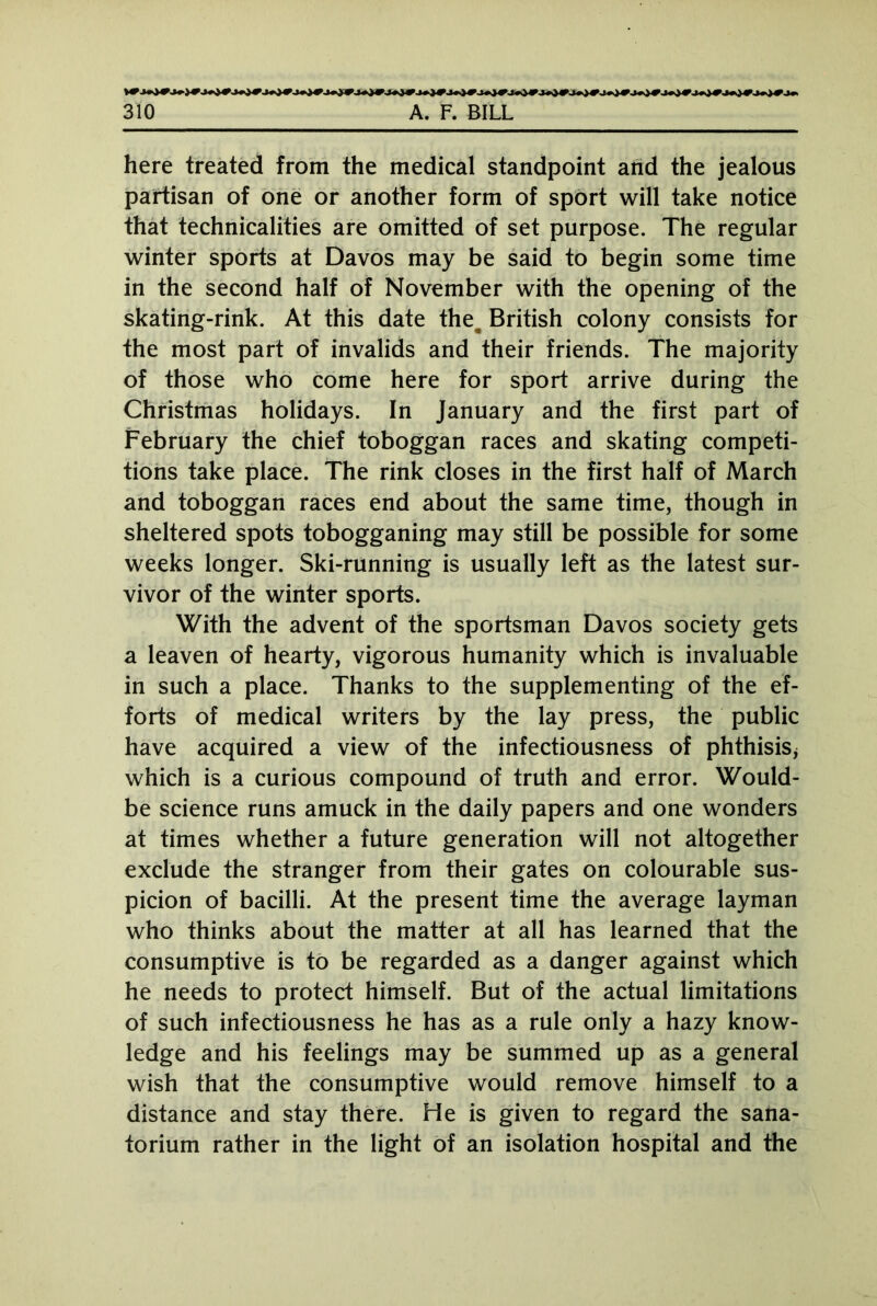 here treated from the medical standpoint and the jealous partisan of one or another form of sport will take notice that technicalities are omitted of set purpose. The regular winter sports at Davos may be said to begin some time in the second half of November with the opening of the skating-rink. At this date the^ British colony consists for the most part of invalids and their friends. The majority of those who come here for sport arrive during the Christmas holidays. In January and the first part of February the chief toboggan races and skating competi- tions take place. The rink closes in the first half of March and toboggan races end about the same time, though in sheltered spots tobogganing may still be possible for some weeks longer. Ski-running is usually left as the latest sur- vivor of the winter sports. With the advent of the sportsman Davos society gets a leaven of hearty, vigorous humanity which is invaluable in such a place. Thanks to the supplementing of the ef- forts of medical writers by the lay press, the public have acquired a view of the infectiousness of phthisis* which is a curious compound of truth and error. Would- be science runs amuck in the daily papers and one wonders at times whether a future generation will not altogether exclude the stranger from their gates on colourable sus- picion of bacilli. At the present time the average layman who thinks about the matter at all has learned that the consumptive is to be regarded as a danger against which he needs to protect himself. But of the actual limitations of such infectiousness he has as a rule only a hazy know- ledge and his feelings may be summed up as a general wish that the consumptive would remove himself to a distance and stay there. He is given to regard the sana- torium rather in the light of an isolation hospital and the