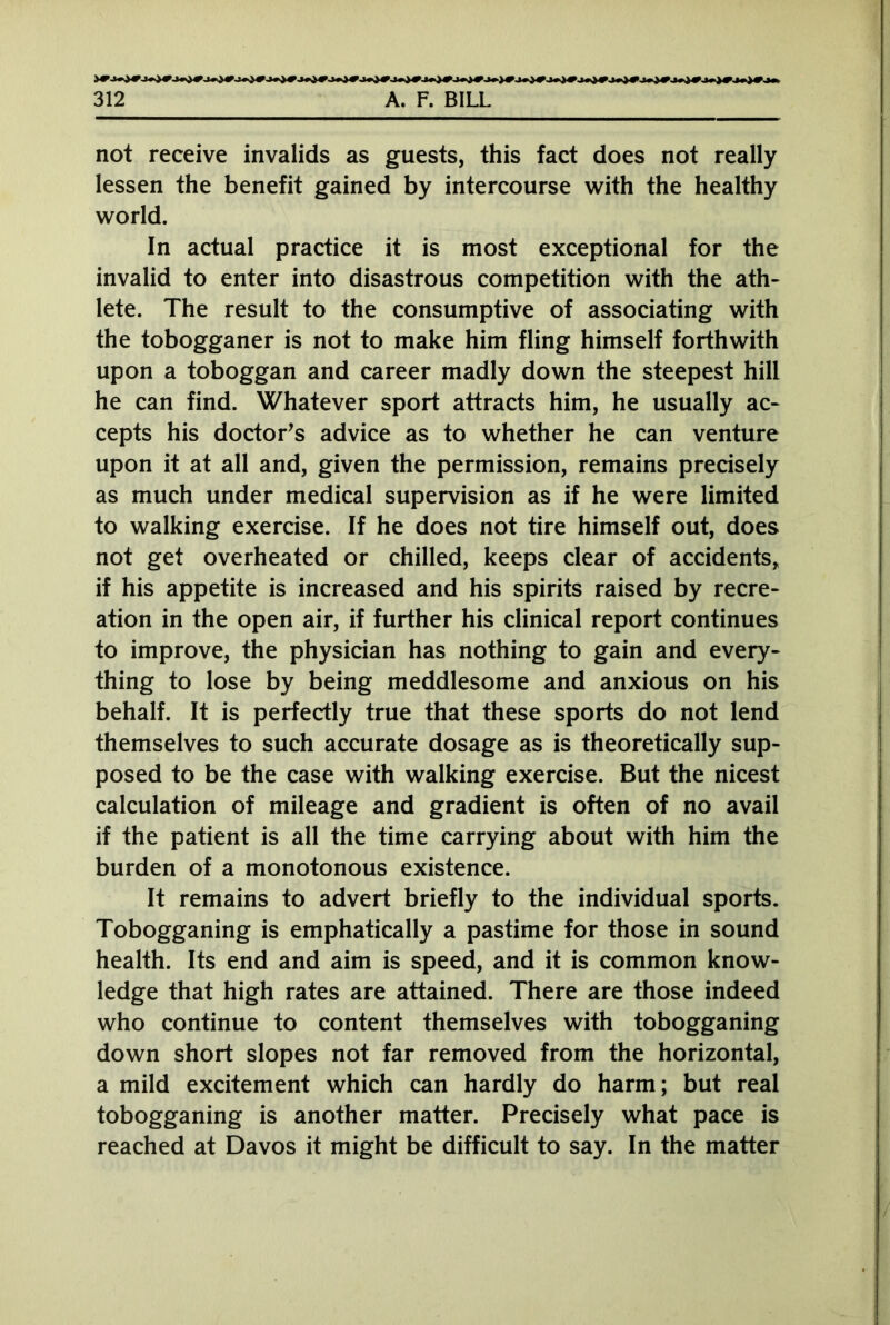 not receive invalids as guests, this fact does not really lessen the benefit gained by intercourse with the healthy world. In actual practice it is most exceptional for the invalid to enter into disastrous competition with the ath- lete. The result to the consumptive of associating with the tobogganer is not to make him fling himself forthwith upon a toboggan and career madly down the steepest hill he can find. Whatever sport attracts him, he usually ac- cepts his doctor’s advice as to whether he can venture upon it at all and, given the permission, remains precisely as much under medical supervision as if he were limited to walking exercise. If he does not tire himself out, does not get overheated or chilled, keeps clear of accidents, if his appetite is increased and his spirits raised by recre- ation in the open air, if further his clinical report continues to improve, the physician has nothing to gain and every- thing to lose by being meddlesome and anxious on his behalf. It is perfectly true that these sports do not lend themselves to such accurate dosage as is theoretically sup- posed to be the case with walking exercise. But the nicest calculation of mileage and gradient is often of no avail if the patient is all the time carrying about with him the burden of a monotonous existence. It remains to advert briefly to the individual sports. Tobogganing is emphatically a pastime for those in sound health. Its end and aim is speed, and it is common know- ledge that high rates are attained. There are those indeed who continue to content themselves with tobogganing down short slopes not far removed from the horizontal, a mild excitement which can hardly do harm; but real tobogganing is another matter. Precisely what pace is reached at Davos it might be difficult to say. In the matter