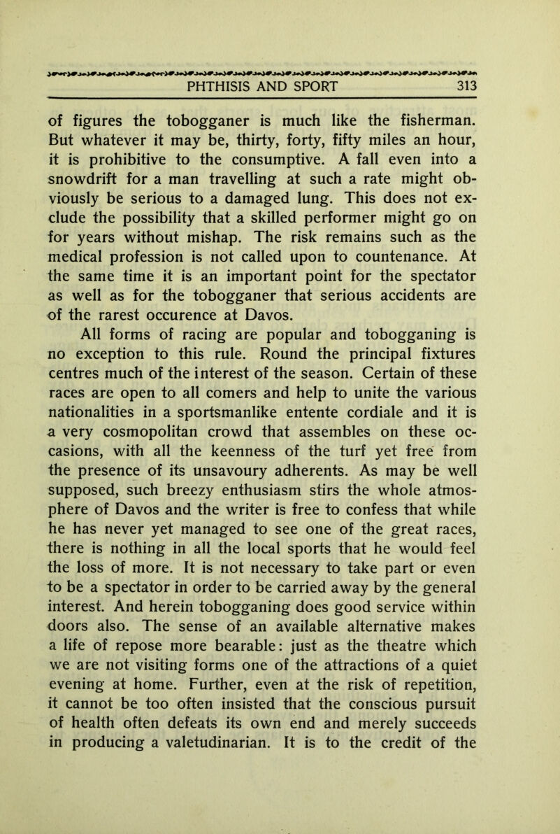 of figures the tobogganer is much like the fisherman. But whatever it may be, thirty, forty, fifty miles an hour, it is prohibitive to the consumptive. A fall even into a snowdrift for a man travelling at such a rate might ob- viously be serious to a damaged lung. This does not ex- clude the possibility that a skilled performer might go on for years without mishap. The risk remains such as the medical profession is not called upon to countenance. At the same time it is an important point for the spectator as well as for the tobogganer that serious accidents are of the rarest occurence at Davos. All forms of racing are popular and tobogganing is no exception to this rule. Round the principal fixtures centres much of the interest of the season. Certain of these races are open to all comers and help to unite the various nationalities in a sportsmanlike entente cordiale and it is a very cosmopolitan crowd that assembles on these oc- casions, with all the keenness of the turf yet free from the presence of its unsavoury adherents. As may be well supposed, such breezy enthusiasm stirs the whole atmos- phere of Davos and the writer is free to confess that while he has never yet managed to see one of the great races, there is nothing in all the local sports that he would feel the loss of more. It is not necessary to take part or even to be a spectator in order to be carried away by the general interest. And herein tobogganing does good service within doors also. The sense of an available alternative makes a life of repose more bearable: just as the theatre which we are not visiting forms one of the attractions of a quiet evening at home. Further, even at the risk of repetition, it cannot be too often insisted that the conscious pursuit of health often defeats its own end and merely succeeds in producing a valetudinarian. It is to the credit of the