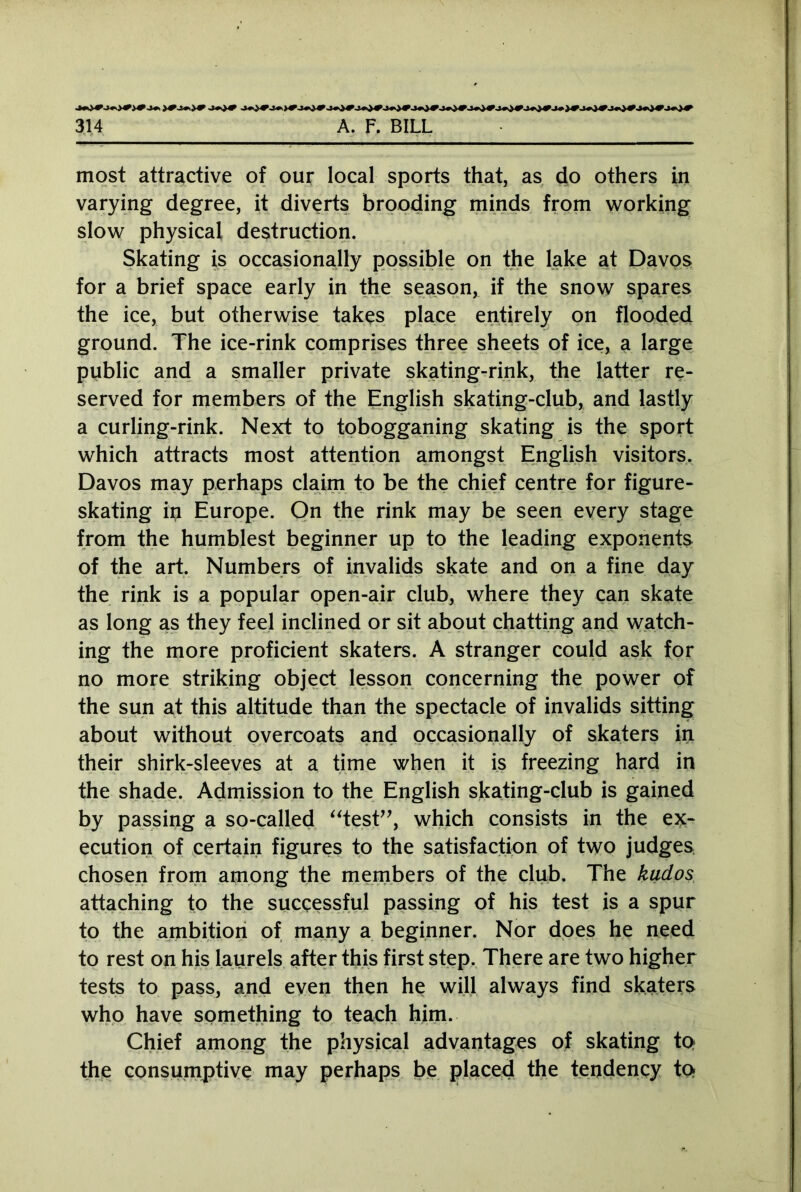 most attractive of our local sports that, as do others in varying degree, it diverts brooding minds from working slow physical destruction. Skating is occasionally possible on the lake at Davos for a brief space early in the season, if the snow spares the ice, but otherwise takes place entirely on flooded ground. The ice-rink comprises three sheets of ice, a large public and a smaller private skating-rink, the latter re- served for members of the English skating-club, and lastly a curling-rink. Next to tobogganing skating is the sport which attracts most attention amongst English visitors. Davos may perhaps claim to be the chief centre for figure- skating in Europe. On the rink may be seen every stage from the humblest beginner up to the leading exponents of the art. Numbers of invalids skate and on a fine day the rink is a popular open-air club, where they can skate as long as they feel inclined or sit about chatting and watch- ing the more proficient skaters. A stranger could ask for no more striking object lesson concerning the power of the sun at this altitude than the spectacle of invalids sitting about without overcoats and occasionally of skaters in their shirk-sleeves at a time when it is freezing hard in the shade. Admission to the English skating-club is gained by passing a so-called “test”, which consists in the ex- ecution of certain figures to the satisfaction of two judges chosen from among the members of the club. The kudos attaching to the successful passing of his test is a spur to the ambition of many a beginner. Nor does he need to rest on his laurels after this first step. There are two higher tests to pass, and even then he will always find skaters who have something to teach him. Chief among the physical advantages of skating to the consumptive may perhaps be placed the tendency to