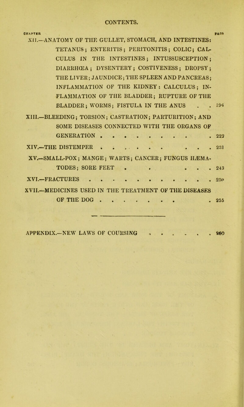 CONTENTS. CHAPTER XII.—ANATOMY OF THE GULLET, STOMACH, AND INTESTINES: TETANUS; ENTERITIS; PERITONITIS; COLIC; CAL- CULUS IN THE INTESTINES; INTUSSUSCEPTION; DIARRHCEA; DYSENTERY; COSTIVENESS; DROPSY; THE LIVER; JAUNDICE; THE SPLEEN AND PANCREAS; INFLAMMATION OF THE KIDNEY: CALCULUS; IN- FLAMMATION OF THE BLADDER; RUPTURE OF THE BLADDER; WORMS; FISTULA IN THE ANUS XIII. —BLEEDING; TORSION; CASTRATION; PARTURITION; AND SOME DISEASES CONNECTED WITH THE ORGANS OF GENERATION XIV. —THE DISTEMPER ....... . . . XV. —SMALL-POX; MANGE; WARTS; CANCER; FUNGUS H^EMA- TODES; SORE FEET . . . . . XVL—FRACTURES XVIL—MEDICINES USED IN THE TREATMENT OF THE DISEASES OF THE DOG ■> . . . f>AOt 194 223 2.31 243 2.5(» 255 APPENDIX.—NEW LAWS OF COURSING . 260