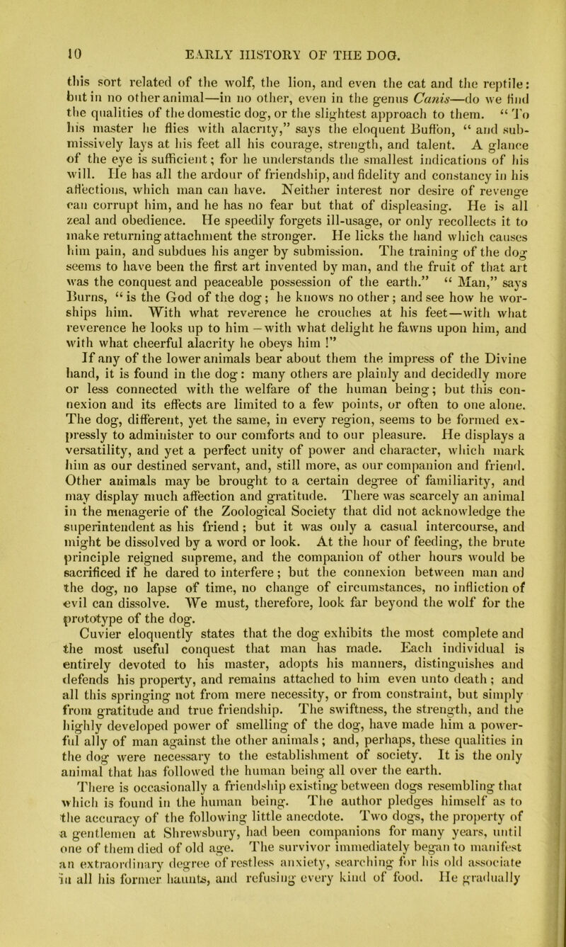 tins sort related of the wolf, the lion, and even the cat and the reptile: blit in no other animal—in no other, even in the genus Canis—do we tind the qualities of the domestic dog, or the slightest approach to them. “ O'o his master he flies with alacrity,” says the eloquent Buftbn, “ and sub- missively lays at his feet all his courage, strength, and talent. A glance of the eye is sufficient; for he understands the smallest indications of his will. He has all the ardour of friendship, and fidelity and constancy in his ariections, which man can have. Neither interest nor desire of reveno'e O can corrupt him, and he has no fear but that of displeasing. He is all zeal and obedience. He speedily forgets ill-usage, or only recollects it to make returning attachment the stronger. He licks the Iiand which causes 1dm pain, and subdues his anger by submission. The training of the dog seems to have been the first art invented by man, and the fruit of that art M'as the conquest and peaceable possession of the earth.” “ Man,” says Burns, “ is the God of the dog ; he knows no other; and see how he wor- ships him. With what reverence he crouches at his feet—witli wliat reverence he looks up to him — with what delight he fawns upon him, and with what cheerful alacrity he obeys him !” If any of the lower animals bear about them the impress of the Divine hand, it is found in the dog: many others are plainly and decidedly more or less connected with the welfare of the human being; but this con- nexion and its effects are limited to a few points, or often to one alone. The dog, different, yet the same, in every region, seems to be formed ex- pressly to administer to our comforts and to our pleasure. He displays a versatility, and yet a perfect unity of power and character, which mark liim as our destined servant, and, still more, as our companion and friend. Other animals may be brought to a certain degree of familiarity, and may display much affection and gratitude. Tliere was scarcely an animal in the menagerie of the Zoological Society that did not acknowledge tlie superintendent as his friend; but it was only a casual intercourse, and might be dissolved by a word or look. At the hour of feeding, the brute principle reigned supreme, and the companion of other hours would be sacrificed if he dared to interfere; but the connexion between man and the dog, no lapse of time, no change of circumstances, no infliction of evil can dissolve. We must, therefore, look far beyond the wolf for the prototype of the dog. Cuvier eloquently states that the dog exhibits the most complete and the most useful conquest that man has made. Each individual is entirely devoted to his master, adopts his manners, distinguishes and tiefends his property, and remains attached to him even unto death; and all this springing not from mere necessity, or from constraint, but simply from gratitude and true friendship. The swiftness, the strength, and tlie highly developed power of smelling of the dog, have made him a power- ful ally of man against the other animals; and, perhaps, these qualities in the dog were necessary to the establishment of society. It is the only animal that has followed the human being all over the earth. There is occasionally a friendship existing between dogs resembling that which is found in the human being. The author pledges himself as to the accuracy of the following little anecdote. Two dogs, the property of a gentlemen at Shrewsbury, had been companions for many years, until one of them died of old age. The survivor immediately began to manifest an extraordinary degree of restless anxiety, searching for his old associate i'll all his former haunts, and refusing every kind of food. He gradually