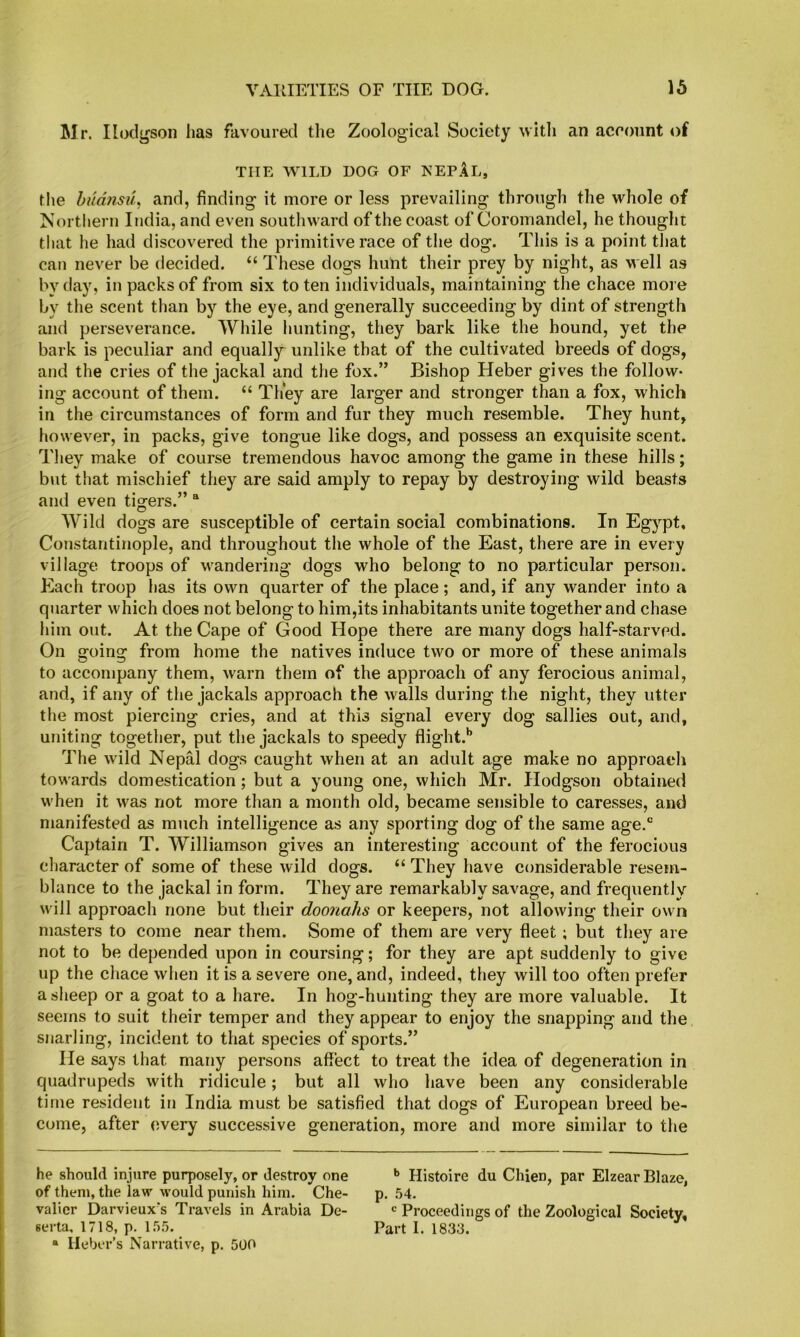 Mr. Hodgson has favoured the Zoological Society with an account of THE WILD DOG OF NEPAl, the hiidnsu, and, finding it more or less prevailing through the whole of Northern India, and even southward of the coast of Coromandel, he thought that he had discovered the primitive race of the dog. This is a point that can never be decided. “ These dogs hunt their prey by night, as well as by day, in packs of from six to ten individuals, maintaining tlie chace more by the scent than by the eye, and generally succeeding by dint of strength and perseverance. While hunting, they bark like the hound, yet the bark is peculiar and equally unlike that of the cultivated breeds of dogs, and the cries of the jackal and the fox.” Bishop Heber gives the follow- ing account of them. “ They are larger and stronger than a fox, which in the circumstances of form and fur they much resemble. They hunt, however, in packs, give tongue like dogs, and possess an exquisite scent. Tliey make of course tremendous havoc among the game in these hills; but that mischief they are said amply to repay by destroying wild beasts and even tigers.” “ Wild dogs are susceptible of certain social combinations. In Egypt, Constantinople, and throughout the whole of the East, there are in every village troops of wandering dogs who belong to no particular person. Each troop has its own quarter of the place; and, if any wander into a quarter which does not belong to him,its inhabitants unite together and chase him out. At the Cape of Good Hope there are many dogs half-starved. On going from home the natives induce two or more of these animals to accompany them, warn them of the approach of any ferocious animal, and, if any of the jackals approach the walls during the night, they utter the most piercing cries, and at this signal every dog sallies out, and, uniting together, put the jackals to speedy flight.’’ The wild Nepal dogs caught when at an adult age make no approach towards domestication; but a young one, which Mr. Hodgson obtained when it was not more than a month old, became sensible to caresses, and manifested as much intelligence as any sporting dog of the same age.“ Captain T. Williamson gives an interesting account of the ferocious character of some of these wild dogs. “ They have considerable resem- blance to the jackal in form. They are remarkably savage, and frequently will approach none but their doonahs or keepers, not allowing their own masters to come near them. Some of them are very fleet; but they are not to be depended upon in coursing; for they are apt suddenly to give up the chace when it is a severe one, and, indeed, they will too often prefer a sheep or a goat to a hare. In hog-hunting they are more valuable. It seems to suit their temper and they appear to enjoy the snapping and the snarling, incident to that species of sports.” He says that many persons affect to treat the idea of degeneration in quadrupeds with ridicule; but all who have been any considerable time resident in India must be satisfied that dogs of European breed be- come, after every successive generation, more and more similar to the he should injure purposely, or destroy one •> Histoire du Chien, par Elzear Blaze, of them, the law would punish him. Che- p. .54. valicr Darvieux's Travels in Arabia De- Proceedings of the Zoological Society, serta. 1718, p. 155. Part I. 1833. “ Ileber’s Narrative, p. 500