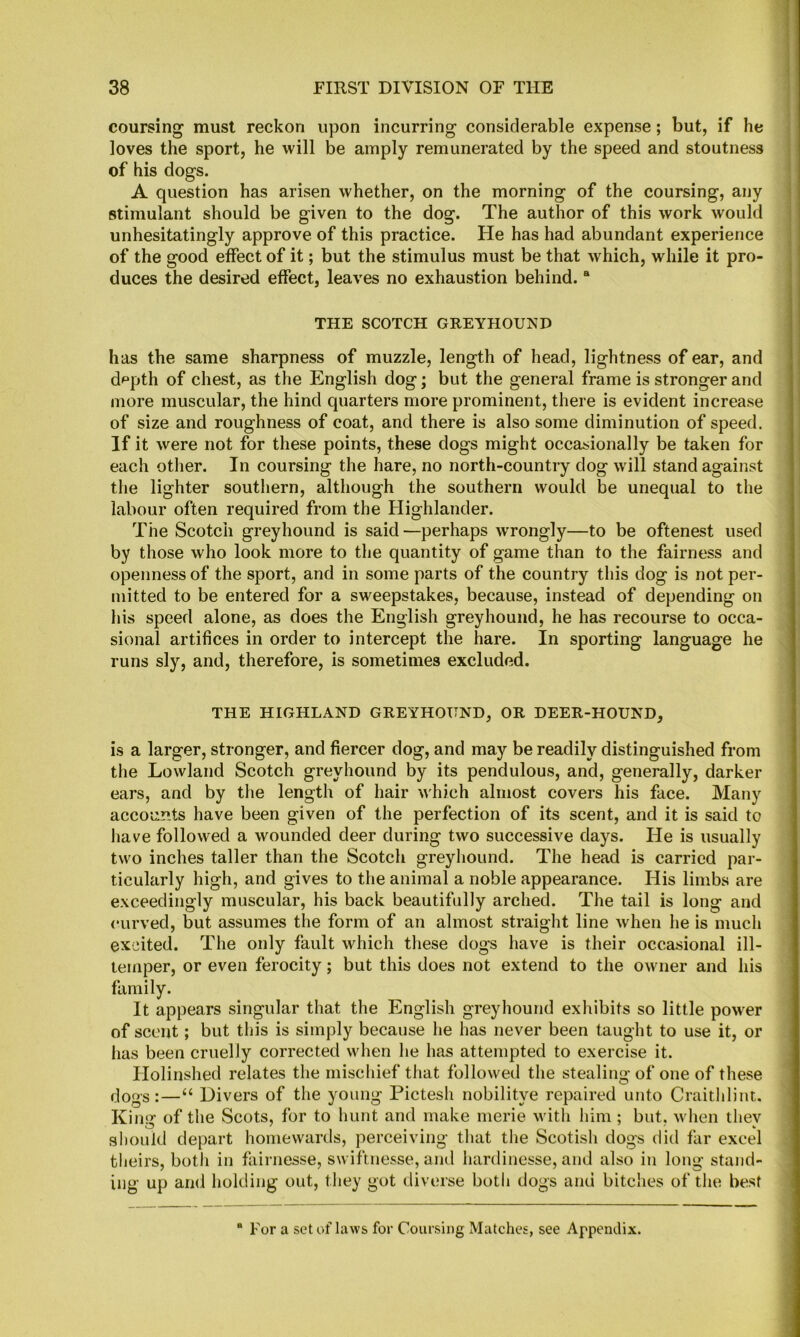 coursing must reckon upon incurring considerable expense; but, if he loves the sport, he will be amply remunerated by the speed and stoutness of his dogs. A question has arisen whether, on the morning of the coursing, any Btimulant should be given to the dog. The author of this work would unhesitatingly approve of this practice. He has had abundant experience of the good effect of it; but the stimulus must be that which, while it pro- duces the desired effect, leaves no exhaustion behind. “ THE SCOTCH GREYHOUND has the same sharpness of muzzle, length of head, lightness of ear, and d^pth of chest, as the English dog; but the general frame is stronger and more muscular, the hind quarters more prominent, there is evident increase of size and roughness of coat, and there is also some diminution of speed. If it were not for these points, these dogs might occasionally be taken for each other. In coursing the hare, no north-country dog will stand against the lighter southern, although the southern would be unequal to the labour often required from the Highlander. The Scotch greyhound is said—perhaps wrongly—to be oftenest used by those who look more to the quantity of game than to the fairness and openness of the sport, and in some parts of the country this dog is not per- mitted to be entered for a sweepstakes, because, instead of depending on his speed alone, as does the English greyhound, he has recourse to occa- sional artifices in order to intercept the hare. In sporting language he runs sly, and, therefore, is sometimes excluded. THE HIGHLAND GREYHOUND, OR DEER-HOUND, is a larger, stronger, and fiercer dog, and may be readily distinguished from the Lowland Scotch greyhound by its pendulous, and, generally, darker ears, and by the length of hair which almost covers his face. Many accounts have been given of the perfection of its scent, and it is said to have followed a wounded deer during two successive days. He is usually two inches taller than the Scotch greyhound. The head is carried par- ticularly high, and gives to the animal a noble appearance. His limbs are exceedingly muscular, his back beautifully arched. The tail is long and curved, but assumes the form of an almost straight line when he is much excited. The only fault which these dogs have is their occasional ill- temper, or even ferocity; but this does not extend to the owuier and his family. It appears singular that the English greyhound exhibits so little power of scout; but this is simply because he has never been taught to use it, or has been cruelly corrected when he has attempted to exercise it. Holinshed relates the mischief that followed the stealing of one of these dogs:—“ Divers of the young Pictesh nobilitye repaired unto Craithliut. Kimr of the Scots, for to hunt and make merie with him ; but. wdien thev should depart homewards, perceiving that the Scotisli dogs did far excel theirs, both in fairnesse, swiftnesse, and hardinesse, and also in long stand- ing up and holding out, they got diverse both dogs and bitches of the best For a set of laws for Coursing Matches, see Appendix.