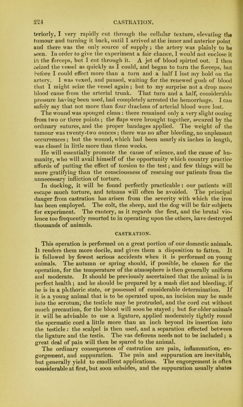 tfiriorly, I very rapidly cut through the cellular texture, elevating the tumour and turning it back, until I arrived at the inner and anterior point and there was the only source of supply ; the artery was plainly to be been. In order to give the experiment a fair chance, I would not enclose it in the forceps, but I cut through it. A jet of blood spirted out. I then neized the vessel as quickly as I could, and began to turn the forceps, but before I could effect more than a turn and a half I lost my hold on the artery. I was vexed, and paused, waiting for the renewed gush of blood that I might seize the vessel again ; but to my surprise not a drop more blood came from the arterial trunk. That turn and a half, considerable pressure having been used, had completely arrested the hemorrliage. I can safely say that not more than four drachms of arterial blood were lost. The wound was sponged clean : there remained only a very slight oozing from two or three points ; the flaps were brought together, secured by the ordinary sutures, and the proper bandages applied. The weight of the tumour was twenty-two ounces ; there was no after bleeding, no unpleasant occurrences ; but the wound, which had been nearly six inches in length, was closed in little more tlian three weeks. He will essentially promote the cause of science, and the cause of hu- manity, who will avail himself of the opportunity which country practice affords of putting the effect of torsion to the test; and few things will be more gratifying than the consciousness of rescuing our patients from the unnecessary infliction of torture. In docking, it will be found perfectly practicable: our patients will escape much torture, and tetanus will often be avoided. The principal danger from castration has arisen from the severity with which the iron has been employed. The colt, the sheep, and the dog will be fair subjects for experiment. The cautery, as it regards the first, and the brutal vio- lence too frequently resorted to in operating upon the others, have destroyed thousands of animals. CASTRATION. This operation is performed on a great portion of our domestic animals. It renders them more docile, and gives them a disposition to fatten. It is followed by fewest serious accidents when it is performed on young animals. The autumn or spring should, if possible, be chosen for the operation, for the temperature of tlie atmosphere is then generally uniform and moderate. It should be previously ascertained that the animal is in perfect health; and he should be prepared by a mash diet and bleeding, if lie is in a pkthoric state, or possessed of considerable determination. If it is a young animal that is to be operated upon, an incision may he made into the scrotum, the testicle may be protruded, and the cord cut without much precaution, for the blood will soon be stayed ; but for older animals it will be advisable to use a ligature, applied moderately tightly round the spermatic cord a little more than an inch beyond its insertion into the testicle: the scalpel is then used, and a separation effected between the ligature and the testis. The vas deferens needs not to be included ; a great deal of pain will then be spared to the animal. The ordinary consequences of castration are pain, inflammation, en- gorgement, and suppuration. The pain and suppuration are inevitable; but generally yield to emollient applications. The engorgement is often considerable at first, but soon subsides, and the suppuration usually abates