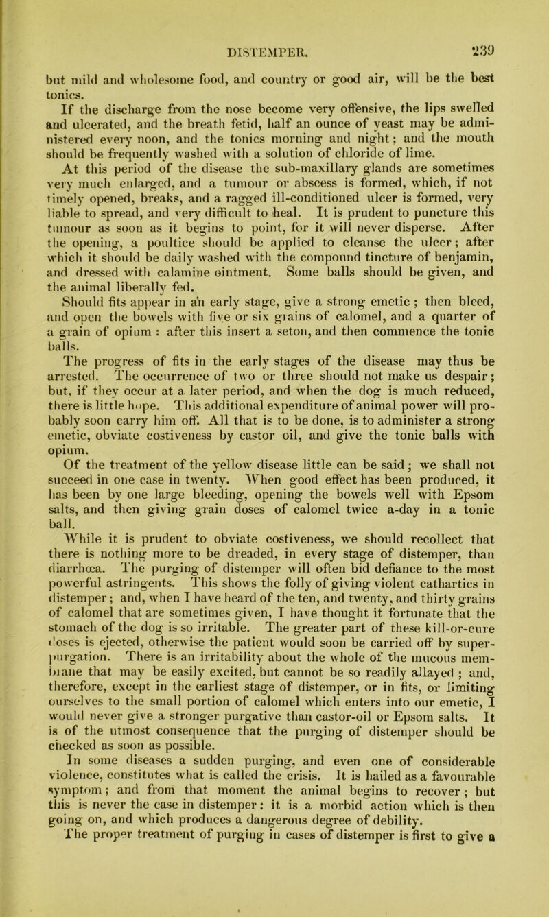 but mild and wholesome food, and country or good air, will be the best tonics. If the discharge from the nose become very offensive, the lips swelled and ulcerated, and the breath fetid, half an ounce of yeast may be admi- nistered every noon, and the tonics morning and night; and the mouth should be frequently washed with a solution of chloride of lime. At this period of the disease the sub-maxillary glands are sometimes very much enlarged, and a tumour or abscess is formed, which, if not timely opened, breaks, and a ragged ill-conditioned ulcer is formed, very liable to spread, and very difficult to heal. It is prudent to puncture this tumour as soon as it begins to point, for it will never disperse. After the opening, a poultice should be applied to cleanse the ulcer; after which it should be daily washed with the compound tincture of benjamin, and dressed with calamine ointment. Some balls should be given, and the animal liberally fed. Should fits appear in ah early stage, give a strong emetic ; then bleed, and open the bowels with five or six giains of calomel, and a quarter of a grain of opium : after this insert a seton, and then commence the tonic balls. The progress of fits in the early stages of the disease may thus be arrested. The occurrence of two or three should not make us despair; but, if they occur at a later period, and when the dog is much reduced, there is little hope. This additional expenditure of animal power will pro- bably soon carry him off. All that is to be done, is to administer a strong emetic, obviate costiveness by castor oil, and give the tonic balls with opium. Of the treatment of the yellow disease little can be said; we shall not succeed in one case in twenty. When good effect has been produced, it has been by one large bleeding, opening the bowels well with Epsom salts, and then giving grain doses of calomel twice a-day in a tonic ball. While it is prudent to obviate costiveness, we should recollect that there is nothing more to be dreaded, in every stage of distemper, than diarrhoea. The purging of distemper will often bid defiance to the most powerful astringents. This shows the folly of giving violent cathartics in distemper; and, when I have heard of the ten, and twenty, and thirty grains of calomel that are sometimes given, I have thought it fortunate that the stomach of the dog is so irritable. The greater part of these kill-or-cure «loses is ejected, otherwise the patient would soon be carried off by super- purgation. There is an irritability about the whole of the mucous mem- biane that may be easily excited, but cannot be so readily allayed ; and, therefore, except in the earliest stage of distemper, or in fits, or limiting ourselves to the small portion of calomel which enters into our emetic, I would never give a stronger purgative than castor-oil or Epsom salts. It is of the utmost consequence that the purging of distemper should be checked as soon as possible. In some diseases a sudden purging, and even one of considerable violence, constitutes what is called the crisis. It is hailed as a favourable symptom; and from that moment the animal begins to recover ; but this is never the case in distemper: it is a morbid action which is then going on, and which produces a dangerous degree of debility. The proper treatment of purging in cases of distemper is first to give a