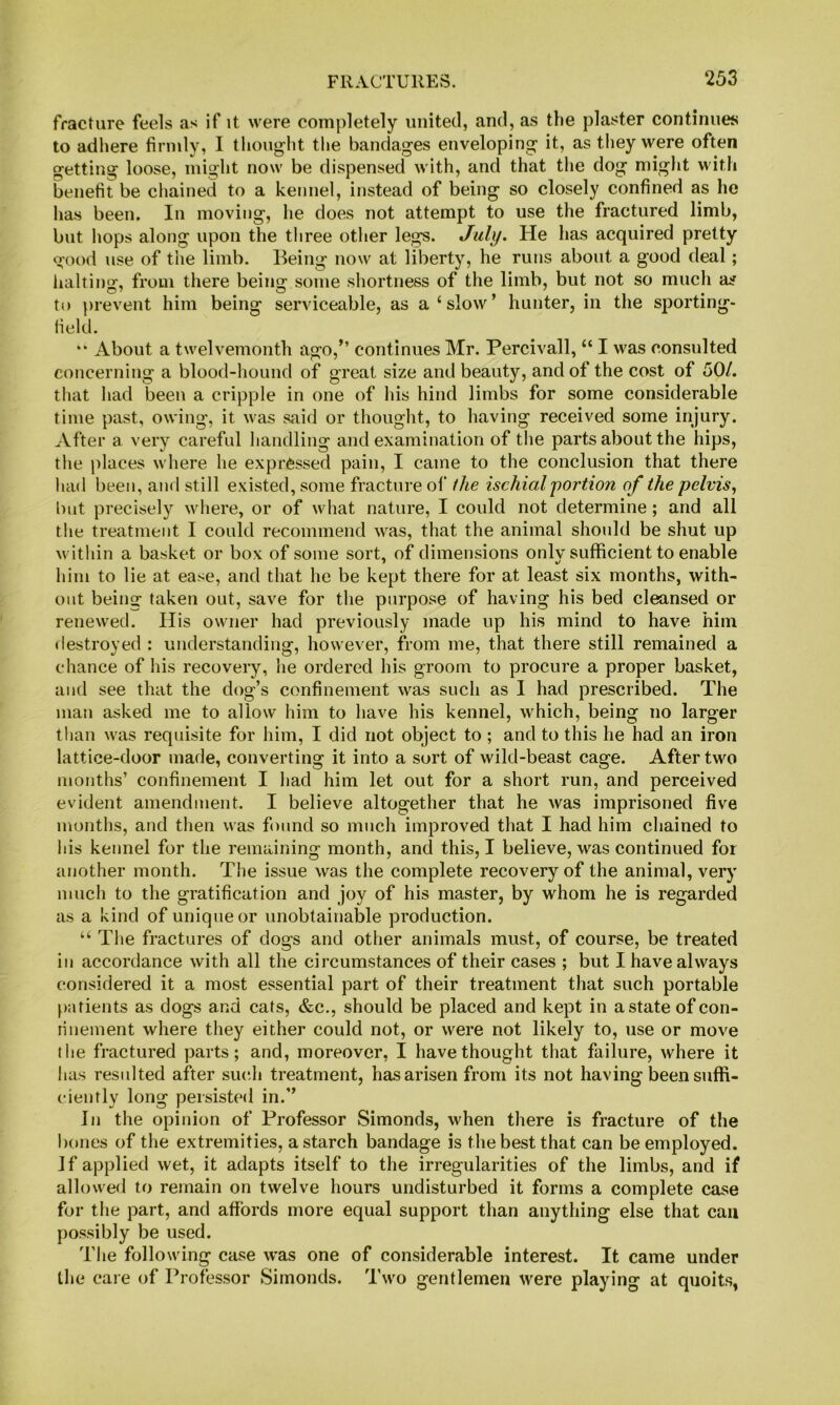fracture feels as if it were completely united, and, as the plaster continues to adhere firmly, I thought the bandages enveloping it, as they were often getting loose, might now be dispensed with, and that the dog might with benefit be chained to a kennel, instead of being so closely confined as he has been. In moving, he does not attempt to use the fractured limb, but hops along upon the three other legs. July. He has acquired pretty good use of the limb. Being now at liberty, he runs about a good deal; halting, from there being some shortness of the limb, but not so much as to prevent him being serviceable, as a‘slow’ hunter, in the sporting- lield. “ About a twelvemonth ago,’’ continues Mr. Percivall, “ I was consulted concerning a blood-hound of great size and beauty, and of the cost of 50/, that had been a cripple in one of his hind limbs for some considerable time past, owing, it was said or thought, to having received some injury. After a very careful handling and examination of the parts about the hips, the places where he expressed pain, I came to the conclusion that there had been, and still existed, some fracture of ihe ischial'portion of the pelvis, but precisely wliere, or of what nature, I could not determine; and all tlie treatment I could recommend was, that the animal should be shut up within a basket or box of some sort, of dimensions onlv sufficient to enable him to lie at ease, and that he be kept there for at least six months, with- out being taken out, save for the purpose of having his bed cleansed or renewed. His owner had previously made up his mind to have him fiestroyed : understanding, however, from me, that there still remained a chance of his recovery, lie ordered his groom to procure a proper basket, and see that the dog’s confinement was such as I had prescribed. The man asked me to allow him to have his kennel, which, being no larger than was requisite for him, I did not object to ; and to this he had an iron lattice-door made, converting it into a sort of wild-beast cage. After two months’ confinement I had him let out for a short run, and perceived evident amendment. I believe altogether that he was imprisoned five months, and then was found so much improved that I had him chained to Ids kennel for the remaining month, and this, I believe, was continued for another month. The issue was the complete recovery of the animal, very much to the gratification and joy of his master, by whom he is regarded as a kind of unique or unobtainable production. “ The fractures of dogs and other animals must, of course, be treated in accordance with all the circumstances of their cases ; but I have always considered it a most essential part of their treatment that such portable patients as dogs and cats, &c., should be placed and kept in a state of con- rinement where they either could not, or were not likely to, use or move the fractured parts; and, moreover, I have thought that failure, where it has resulted after such treatment, has arisen from its not having been suffi- ciently long persisted in.” In the opinion of Professor Simonds, when there is fracture of the bones of the extremities, a starch bandage is the best that can be employed. If applied wet, it adapts itself to the irregularities of the limbs, and if allowed to remain on twelve hours undisturbed it forms a complete case for the part, and affords more equal support than anything else that can possibly be used. The following case was one of considerable interest. It came under the care of Professor Simonds. Two gentlemen were playing at quoits,