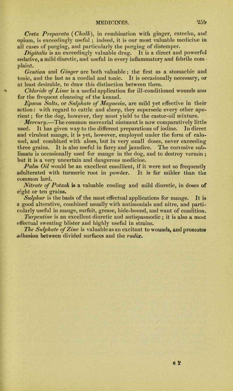 Creta Preporafa (Chalh), in combination with ginger, catechu, an<i opium, is exceedingly useful ; indeed, it is our most valuable medicine in all cases of purging, and particidarly the purging of distemper. Digitalis is an exceedingly valuable drug. It is a direct and powerful sedative, a mild diuretic, and useful in every inflammatory and febrile com • plaint. Gentian and Ginger are both valuable; the first as a stomachic and tonic, and the last as a cordial and tonic. It is occasionally necessary, or at least desirable, to draw this distinction between them. Chloride of Lime is a useful application for ill-conditioned wounds ano for the frequent cleansing of the kennel. Epsom Salts, or Sidphate of Magnesia, are mild yet effective in their action: ^\ith regard to cattle and sheep, they supersede every other ape- rient ; for the dog, however, they mtist yield to the castor-oil mixture. Mercury.—The common mercurial ointment is now comparatively little used. It has given way to the different preparations of iodine. In direct and virulent mange, it is yet, however, employed under the form of calo- mel, and combined with aloes, but in very small doses, never exceeding three grains. It is also useful in farcy and jaundice. The corrosive sub- limate is occasionally used for mange in the dog, and to destroy vermin ; but it is a very uncertain and dangerous medicine. Palm Oil would be an excellent emollient, if it were not so frequently adulterated with turmeric root in powder. It is far milder than the common lard. Nitrate of Potash is a valuable cooling and mild diuretic, in doses of eight or ten grains. Sulphur is the basis of the most effectual applications for mange. It is a good alterative, combined usually with antimonials and nitre, and parti- cidarly useful in mange, surfeit, grease, hide-bound, and want of condition. , Turpentine is an excellent diuretic and antispasmodic; it is also a most effectual sweating blister and highly useful in strains. ITie Sulphate of Zinc is valuable as an excitant to wounds, and promotes adhesion between divided surfaces and the radix*