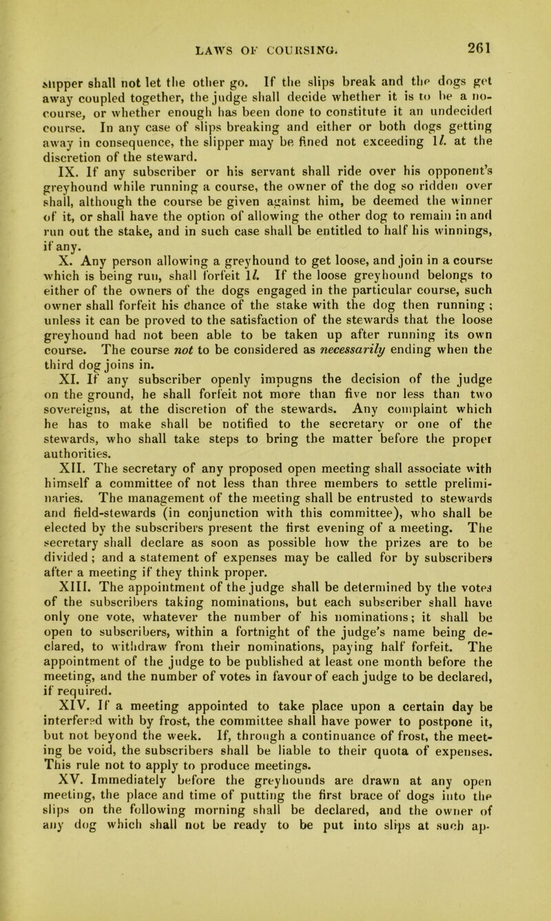 Mipper shall not let tlie other go. If the slips break and the dogs get away coupled together, the judge sliall decide whether it is to lie a no- course, or whether enougli has been done to constitute it an undecided course. In any case of slips breaking and either or both dogs getting away in consequence, the slipper may be fined not exceeding 1/. at the discretion of the steward. IX. If any subscriber or his servant shall ride over his opponent’s greyhound while running a course, the owner of the dog so ridden over shall, although the course be given against him, be deemed the winner of it, or shall have the option of allowing the other dog to remain in and run out the stake, and in such case shall be entitled to half his winnings, if any. X. Any person allowing a greyhound to get loose, and join in a course which is being run, shall forfeit 1/. If the loose greyhound belongs to either of the owners of the dogs engaged in the particular course, such owner shall forfeit his dhance of the stake with the dog then running ; unless it can be proved to the satisfaction of the stewards that the loose greyhound had not been able to be taken up after running its own course. The course not to be considered as necessarily ending when the third dog joins in. XI. If any subscriber openly impugns the decision of the judge on the ground, he shall forfeit not more than five nor less than two sovereigns, at the discretion of the stewards. Any complaint which he has to make shall be notified to the secretary or one of the stewards, who shall take steps to bring the matter before the proper authorities. XII. The secretary of any proposed open meeting shall associate with himself a committee of not less than three members to settle prelimi- naries. The management of the meeting shall be entrusted to stewards and field-stewards (in conjunction with this committee), who shall be elected by the subscribers present the first evening of a meeting. The secretary shall declare as soon as possible how the prizes are to be divided ; and a statement of expenses may be called for by subscribers after a meeting if they think proper. XIII. The appointment of the judge shall be determined by the votes of the subscribers taking nominations, but each subscriber shall have only one vote, whatever the number of his nominations; it shall be open to subscribers, within a fortnight of the judge’s name being de- clared, to witlidraw from their nominations, paying half forfeit. The appointment of the judge to be published at least one month before the meeting, and the number of votes in favour of each judge to be declared, if required. XIV. If a meeting appointed to take place upon a certain day be interfered with by frost, the committee shall have power to postpone it, but not beyond the week. If, through a continuance of frost, the meet- ing be void, the subscribers shall be liable to their quota of expenses. This rule not to apply to produce meetings. XV. Immediately before the greyhounds are drawn at any open meeting, the place and time of putting the first brace of dogs into the slips on the following morning shall be declared, and the owner of any dog which shall not be ready to be put into slips at such ap-