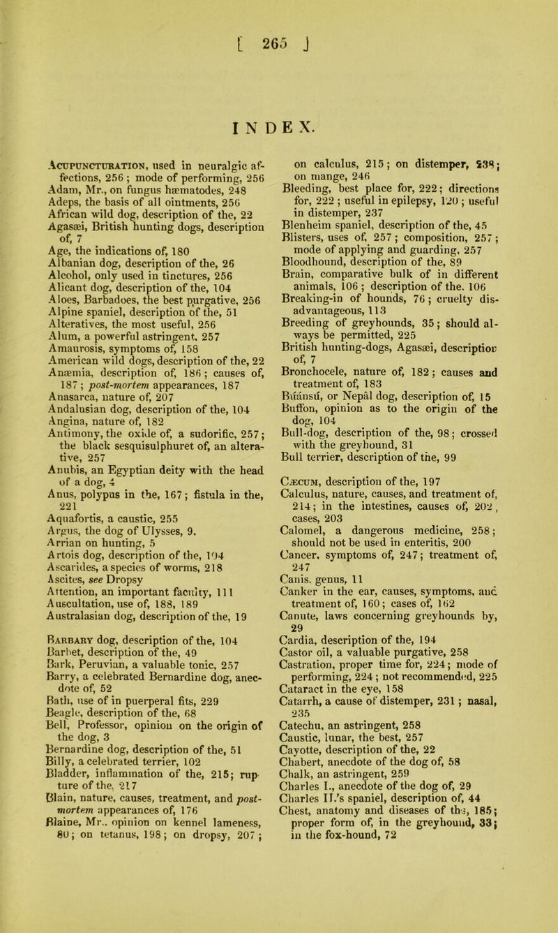 INDEX. Acupunctubation, used in neuralgic af- fections, 256 ; mode of performing, 256 Adam, Mr., on fungus hsematodes, 248 Adeps, the basis of all ointments, 256 African wild dog, description of the, 22 Agasaei, British hunting dogs, description of, 7 _ Age, the indications of, 180 Albanian dog, description of the, 26 Alcohol, only used in tinctures, 256 Alicant dog, description of the, 104 Aloes, Barbadoes, the best pjirgative, 256 Alpine spaniel, description of the, 51 Alteratives, the most useful, 256 Alum, a powerful astringent. 257 Amaurosis, symptoms of, 158 American wild dogs, description of the, 22 Anaemia, description of, 186 ; causes of, 187 ; post-mortem appearances, 187 Anasarca, nature of, 207 Andalusian dog, description of the, 104 Angina, nature of, 182 Antimony, the oxide of, a sudorific, 257; the black sesquisulphuret of, an altera- tive, 257 Anubis, an Egyptian deity with the head of a dog, 4 Anus, polypus in the, 167; fistula in the, 221 Aquafortis, a caustic, 255 Argus, the dog of Ulysses, 9. Arrian on hunting, 5 Artois dog, description of the, 104 Ascarides, a species of worms, 218 Ascites, see Dropsy Attention, an important faculty, 111 Auscultation, use of, 188, 189 Australasian dog, description of the, 19 Barbary dog, description of the, 104 Barliet, description of the, 49 Bark, Peruvian, a valuable tonic, 257 Barry, a celebrated Bernardine dog, anec- dote of, 52 Bath, use of in puerperal fits, 229 Beagle, description of the, 68 Bell, Professor, opinion on the origin of the dog, 3 Bernardine dog, description of the, 51 Billy, a celebrated terrier, 102 Bladder, inflammation of the, 216; rup ture of the, 217 Blain, nature, causes, treatment, and post- mortem appearances of, 176 Blaine, Mr., opinion on kennel lameness, 80; on tetanus, 198; on dropsy, 207; on calculus, 215; on distemper, S38; on mange, 246 Bleeding, best place for, 222; directions for, 222 ; useful in epilepsy, 120 ; useful in distemper, 237 Blenheim spaniel, description of the, 45 Blisters, uses of, 257 ; composition, 257 ; mode of applying and guarding, 257 Bloodhound, description of the, 89 Brain, comparative bulk of in different animals, 106 ; description of the. 106 Breaking-in of hounds, 76 ; cruelty dis- advantageous, 113 Breeding of greyhounds, 35; should al- ways be permitted, 225 British hunting-dogs, Agasaei, description of, 7 Bronchocele, nature of, 182; causes and treatment of, 183 Buansu, or Nepal dog, description of, 15 Bufibn, opinion as to the origin of the dog, 104 Bull-dog, description of the, 98; crossed with the greyhound, 31 Bull terrier, description of the, 99 CjECUM, description of the, 197 Calculus, nature, causes, and treatment of, 214; in the intestines, causes of, 202, cases, 203 Calomel, a dangerous medicine, 258; should not be used in enteritis, 200 Cancer, symptoms of, 247; treatment of, 247 Canis. genus, 11 Canker in the ear, causes, symptoms, and treatment of, 160; cases of, 162 Canute, laws concerning greyhounds by, 29 Cardia, description of the, 194 Castor oil, a valuable purgative, 258 Castration, proper time for, 224; mode of performing, 224 ; not recommended, 225 Cataract in the eye, 158 Catarrh, a cause of distemper, 231; nasal, 235 Catechu, an astringent, 258 Caustic, lunar, the best, 257 Cayotte, description of the, 22 Chabert, anecdote of the dog of, 58 Chalk, an astringent, 259 Charles 1., anecdote of the dog of, 29 Charles II.’s spaniel, description of, 44 Chest, anatomy and diseases of tha, 185; proper form of, in the greyhound, 33; in the fox-hound, 72