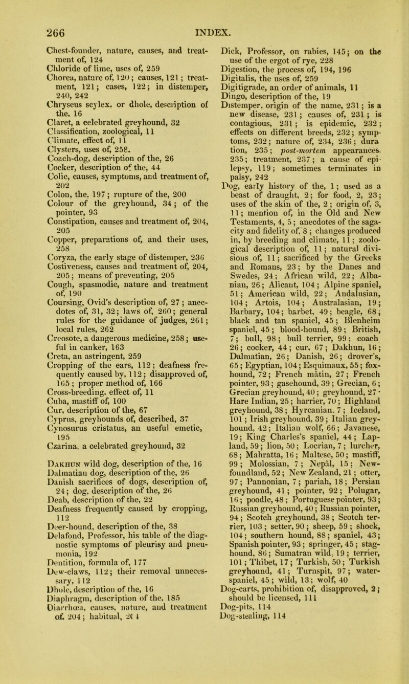 Chest-founder, nature, causes, and treat- ment of, 124 Chloride of lime, uses of, 259 Chorea, nature of, 120; causes, 121; treat- ment, 121; cases, 122; in distemper, 240, 242 Chryseus scylex, or dhole, description of the, 16 Claret, a celebrated greyhound, 32 Classification, zoological, 11 C’limate, effect of, 11 Clysters, uses of, 258. Coach-dog, description of the, 26 Cocker, description of the, 44 Colic, causes, symptoms, and treatment of, 202 Colon, the, 197 ; rupture of the, 200 Colour of the greyhound, 34; of the pointer, 93 Constipation, causes and treatment of, 204, 205 Copper, preparations of, and their uses, 258 Coryza, the early stage of distemper, 236 Costiveness, causes and treatment of, 204, 205; means of preventing, 205 Cough, spasmodic, nature and treatment of, 190 Coursing, Ovid’s description of, 27 ; anec- dotes of, 31, 32; laws of, 260; general rules for the guidance of judges, 261; local rules, 262 Creosote, a dangerous medicine, 258; use- ful in canker, 163 Creta, an astringent, 259 Cropping of the ears, 112; deafness fre- quently caused by, 112; disapproved of, 165 ; proper method of, 166 Cross-breeding, effect of, 11 Cuba, mastiff of, 100 Cur, description of the, 67 (Cyprus, greyhounds of, described, 37 Cynosurus cristatus, an useful emetic, 195 Czarina, a celebrated greyhound, 32 Dakhun wild dog, description of the, 16 Dalmatian dog, description of the, 26 Danish sacrifices of dogs, description of, 24; dog, description of the, 26 Deab, description of the, 22 Deafness frequently caused by cropping, 112 Deer-hound, description of the, 38 Delafond, Professor, his table of the diag- nostic symptoms of pleurisy and pneu- monia, 192 Dentition, formula of, 177 Dew-claws, 112; their removal unneces- sary, 112 Dhole, description of the, 16 Diaphragm, description of the, 185 Oiarrheea, causes, nature, and treatment of. 204; habitual, 2« 1 Dick, Professor, on rabies, 145; on the use of the ergot of rye, 228 Digestion, the process of, 194, 196 Digitalis, the uses of, 259 Digitigrade, an order of animals, 11 Dingo, description of the, 19 Distemper, origin of the name, 231; is a new disease, 231 ; causes of, 231 ; is contagious, 231 ; is epidemic, 232; effects on different breeds, 232; sym|>- toms, 232; nature of, 234, 236; dura tion, 235; post-viortem appearances. 235; treatment, 237; a cause of epi- lepsy, 119; sometimes terminates in palsy, 242 Dog, early history of the, 1; used as a beast of draught, 2; for food, 2, 23; uses of the skin of the, 2 ; origin of, 3, 11 ; mention of, in the Old and New Testaments, 4, 5; anecdotes of the saga- city and fidelity of,'8 ; changes produced in, by breeding and climate, 11; zoolo- gical description of, 11; natural divi- sions of, 11; sacrificed by the Greeks and Romans, 23; by the Danes and Swedes, 24; African wild, 22; Alba- nian, 26; Alicaut, 104; Alpine spaniel, 51; American wild, 22; Andalusian, 104; Artois, 104; Australasian, 19; Barbary, 104; barbet, 49; beagle, 68; black and tan spaniel, 45; Blenheim spaniel, 45 ; blood-hound, 89; British, 7; bull, 98; bull terrier, 99; coach 26; cocker, 44; cur, 67; Dakhun, 16; Dalmatian, 26; Danish, 26; drover’s, 65; Egyptian, 104; Esquimaux, 55; fox- hound, 72; French matin, 27; French pointer, 93; gasehound, 39 ; Grecian, 6; Grecian greyhound, 40; greyhound, 27 • Hare Indian, 25 ; harrier, 70; Highland greyhound, 38 ; Hyrcanian. 7 ; Iceland, 101; Irish greyhound, 39 ; Italian grey- hound, 42; Italian wolf, 66; Javanese, 19; King Charles’s spaniel, 44 ; Lap- land, 59; lion, 50; Locrian, 7 ; lurcher, 68; Mahratta, 16 ; Maltese, 50; mastiff, 99; Molossian, 7; Nepfil, 15: New- foundland, 52; New Zealand, 21; otter, 97; Pannonian, 7; pariah, 18; Persian greyhound, 41; pointer, 92; Polugar, 16; poodle, 48; Portuguese pointer, 93; Russian greyhound, 40; Russian pointer, 94; Scotch greyhound, 38 ; Scotch ter- rier, 103 ; setter, 90 ; sheep, 59 ; shock, 104; southern hound, 88; spaniel, 43; Spanish pointer, 93; springer, 45; stag- hound, 86; Sumatran wild., 19; terrier, 101; Thibet, 17 ; Turkish, 50; Turkish greyhound, 41; Turnspit, 97; water- spaniel, 45; wild, 13; wolf, 40 Dog-carts, prohibition of, disapproved, 2; should be licensed. 111 Dog-pits, 114 Dog-stealing, 114