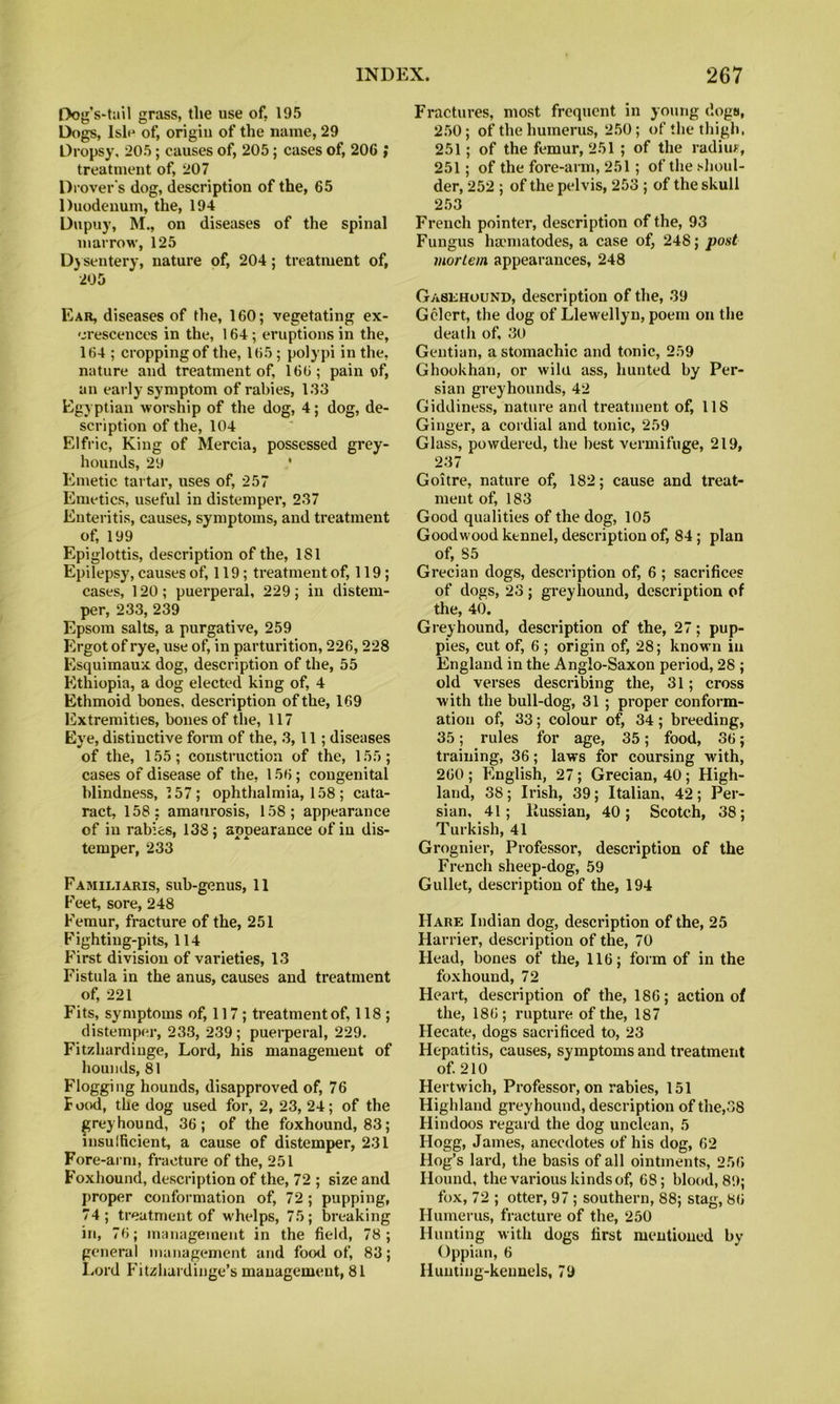 Dog’s-tail grass, the use of, 195 Dogs, Ish^ of, origiu of the name, 29 Dropsy, 205; causes of, 205; cases of, 206 ; treatment of, 207 Drover's dog, description of the, 65 Duodenum, the, 194 Dupuy, M., on diseases of the spinal marrow, 125 D} sentery, nature of, 204; treatment of, •205 Ear, diseases of the, 160; vegetating ex- crescences in the, 164 ; eruptions in the, 164 ; cropping of the, 165 ; polypi in the, nature and treatment of, 166; pain of, an early symptom of rabies, 133 Egyptian worship of the dog, 4; dog, de- scription of the, 104 Elfric, King of Mercia, possessed grey- hounds, 29 ‘ Emetic tartar, uses of, 257 Emetics, useful in distemper, 237 Enteritis, causes, symptoms, and treatment of, 199 Epiglottis, description of the, 181 Epilepsy, causes of, 119; treatment of, 119; cases, 120; puerperal, 229; in distem- per, 233, 239 Epsom salts, a purgative, 259 Ergot of rye, use of, in parturition, 226,228 Esquimaux dog, description of the, 55 Ethiopia, a dog elected king of, 4 Ethmoid bones, description of the, 169 Extremities, bones of the, 117 Eye, distinctive form of the, 3,11; diseases of the, 155; construction of the, 155; cases of disease of the, 156; congenital blindness, 157; ophthalmia, 158 ; cata- ract, 158: amaurosis, 158; appearance of in rabies, 138; appearance of in dis- temper, 233 Familiaris, sub-genus, 11 Feet, sore, 248 Femur, fracture of the, 251 Fighting-pits, 114 First division of vaideties, 13 Fistula in the anus, causes and treatment of, 221 Fits, symptoms of, 117 ; treatment of, 118; distemper, 233, 239; puerperal, 229. Fitzhardiuge, Lord, his management of hounds, 81 Flogging hounds, disapproved of, 76 B ockI, the dog used for, 2, 23, 24; of the greyhound, 36; of the foxhound, 83; lusuificient, a cause of distemper, 231 Fore-arm, fracture of the, 251 Foxhound, description of the, 72 ; size and proper conformation of, 72; pupping, 74; treatment of whelps, 75; breaking in, 76; management in the field, 78; general management and food of, 83; I.ord B'itzhardinge’s management, 81 Fractures, most frequent in young dogs, 250; of the humerus, 250; of the thigh, 251; of the femur, 251 ; of the radim, 251; of the fore-arm, 251; of the slioul- der, 252 ; of the pelvis, 253 ; of the skull 253 French pointer, description of the, 93 Fungus hamiatodes, a case of, 248; post mortem appearances, 248 Gasehound, description of the, 39 Gclert, the dog of Llewellyn, poem on the death of, 30 Gentian, a stomachic and tonic, 259 Ghookhan, or wild ass, hunted by Per- sian greyhounds, 42 Giddiness, nature and treatment of, 118 Ginger, a cordial and tonic, 259 Glass, powdered, the best vermifuge, 219, 237 Goitre, nature of, 182; cause and treat- ment of, 183 Good qualities of the dog, 105 Goodwood ktnnel, description of, 84; plan of, 85 Grecian dogs, description of, 6 ; sacrifices of dogs, 23; greyhound, description of the, 40. Greyhound, description of the, 27; pup- pies, cut of, 6 ; origin of, 28; known in England in the Anglo-Saxon period, 28 ; old verses desci’ibing the, 31; cross with the bull-dog, 31; proper conform- ation of, 33; colour of, 34; breeding, 35; rules for age, 35; food, 36; training, 36; laws for coursing with, 260 ; English, 27; Grecian, 40; High- land, 38; Irish, 39; Italian, 42; Per- sian, 41; Russian, 40; Scotch, 38; Turkish, 41 Grognier, Professor, description of the French sheep-dog, 59 Gullet, description of the, 194 Hare Indian dog, description of the, 25 Harrier, description of the, 70 Head, bones of the, 116; form of in the foxhound, 72 Heart, description of the, 186; action of the, 186; rupture of the, 187 Hecate, dogs sacrificed to, 23 Hepatitis, causes, symptoms and treatment of 210 Hertwich, Professor, on rabies, 151 Highland greyhound, description of the,38 Hindoos regard the dog unclean, 5 Hogg, James, anecdotes of his dog, 62 Hog’s lard, the basis of all ointments, 256 Hound, the various kinds of, 68; blood, 89; fox, 72 ; otter, 97 ; southern, 88; stag, 86 Humerus, fracture of the, 250 Hunting with dogs first mentioned by Oppian, 6 Hunting-kennels, 79