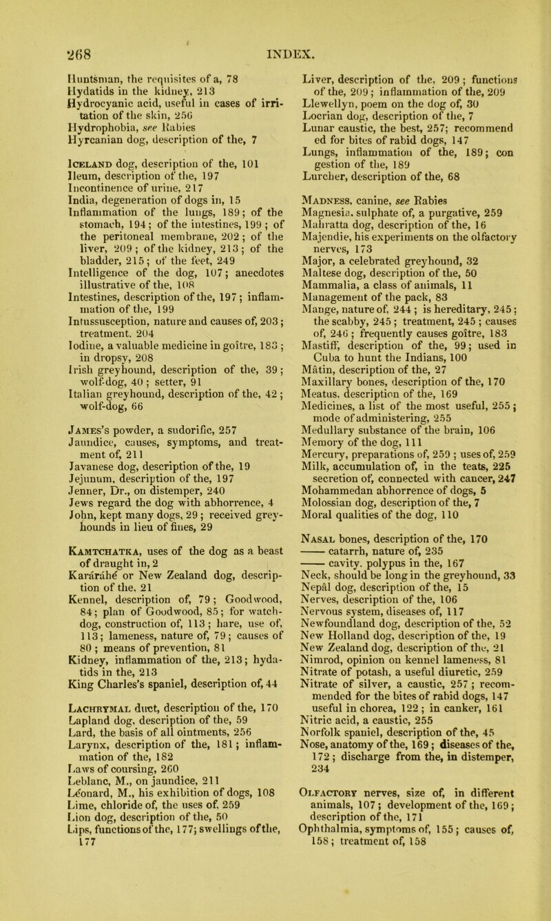 Huntsman, the requisites of a, 78 Hydatids in the kidney, 213 Hydrocyanic acid, useful in cases of irri- tation of the skin, 25G Hydrophobia, see liabies Hyrcanian dog, description of the, 7 Iceland dog, description of the, 101 Ileum, description of the, 197 Incontinence of urine, 217 India, degeneration of dogs in, 15 Inflammation of the lungs, 189; of the stomach, 194; of the intestines, 199 ; of the peritoneal membrane, 202; of the liver, 209; of the kidney, 213; of the bladder, 215; of the feet, 249 Intelligence of the dog, 107; anecdotes illustrative of the, 108 Intestines, description of the, 197 ; inflam- mation of the, 199 Intussusception, nature and causes of, 203 ; treatment. 204 Iodine, a valuable medicine in goitre, 183 ; in dropsy, 208 Irish greyhound, description of the, 39 ; wolf-dog, 40 ; setter, 91 Italian greyhound, description of the, 42 ; wolf-dog, 66 James’s powder, a sudorific, 257 Jaundice, causes, symptoms, and treat- ment of, 211 Javanese dog, description of the, 19 Jejunum, description of the, 197 Jenner, Dr., on distemper, 240 Jews regard the dog with abhorrence, 4 John, kept many dogs, 29 ; received grey- hounds in lieu of fines, 29 Kamtchatka, uses of the dog as a beast of draught in, 2 Kararahe or New Zealand dog, descrip- tion of the, 21 Kennel, description of, 79; Goodwood, 84; plan of Goodwood, 85; for watch- dog, construction of, 113 ; hare, use of, 113; lameness, nature of, 79 ; causes of 80 ; means of prevention, 81 Kidney, inflammation of the, 213; hyda- tids in the, 213 King Charles’s spaniel, description of, 44 Lachrymal duct, description of the, 170 Lapland dog, description of the, 59 Lard, the basis of all ointments, 256 Larynx, description of the, 181; inflam- mation of the, 182 Laws of coursing, 260 Leblanc, M., on jaundice, 211 I^'onard, M., his exhibition of dogs, 108 Lime, chloride of, the uses of, 259 Lion dog, description of the, 50 L.ips, functions of the, 177; swellings of the, 177 Liver, description of the, 209; functions of the, 209 ; inflammation of the, 209 Llewellyn, poem on the dog of, 30 Locrian dog, description of the, 7 Lunar caustic, the best, 257; recommend ed for bites of rabid dogs, 147 Lungs, inflammation of the, 189; con gestion of the, 189 Lurcher, description of the, 68 Madness, canine, see Rabies Magnesia, sulphate of, a purgative, 259 Mahratta dog, description of the, 16 Majendie, his experiments on the olfactory nerves, 173 Major, a celebrated greyhound, 32 Maltese dog, description of the, 50 Mammalia, a class of animals, 11 Management of the pack, 83 Mange, nature of, 244; is hereditary, 245; the scabby, 245 ; treatment, 245 ; causes of, 246 ; frequently causes goitre, 183 Mastiff, description of the, 99; used in Cuba to hunt the Indians, 100 Matin, description of the, 27 Maxillary bones, description of the, 170 Meatus, description of the, 169 Medicines, a list of the most useful, 255 ; mode of administering, 255 Medullary substance of the brain, 106 Memory of the dog. 111 Mercury, preparations of, 259 ; uses of, 259 Milk, accumulation of, in the teats, 225 secretion of, connected with cancer, 247 Mohammedan abhorrence of dogs, 5 Molossian dog, description of the, 7 Moral qualities of the dog, 110 Nasal bones, description of the, 170 catarrh, nature of, 235 cavity, polypus in the, 167 Neck, should be long in the gi'eyhound, 33 Nepal dog, description of the, 15 Nerves, description of the, 106 Nervous system, diseases of, 117 Newfoundland dog, description of the, 52 New Holland dog, description of the, 19 New Zealand dog, description of the, 21 Nimrod, opinion on kennel lameness, 81 Nitrate of potash, a useful diuretic, 259 Nitrate of silver, a caustic, 257 ; recom- mended for the bites of rabid dogs, 147 useful in chorea, 122 ; in canker, 161 Nitric acid, a caustic, 255 Norfolk spaniel, description of the, 45 Nose, anatomy of the, 169; diseases of the, 172 ; discharge from the, in distemper, 234 Olfactory nerves, size of, in different animals, 107; development of the, 169; description of the, 171 Ophthalmia, symptoms of, 155; causes of, 158; treatment of, 158