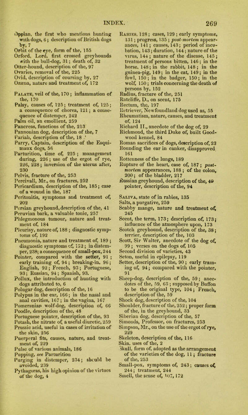 Oppian, the first who mentions hunting with dogs, 6; description of British dogs by, 7 Orbit of the eye, form of the, 155 Orford, Lord, first crossed greyhounds with the bull-dog, 31; death of, 32 Otter-hound, description of the, 97 Ovaries, removal of the, 225 Ovid, description of coursing by, 27 Ozaena, nature and treatment of, 172 Palate, veil of the, 170 ; inflammation of the, 170 Palsy, causes of, 125; treatment of, 125; a consequence of chorea, 121; a conse- quence of distemper, 242 Palm oil, an emollient, 259 Pancreas, functions of the, 213' Pannonian dog, description of the, 7 Pariah, description of the, 18 ‘ Parry, Captain, description of the Esqui- maux dogs, 56 Parturition, time of, 225 ; management during, 226 ; use of the ergot of rye, 226, 228; inversion of the uterus after, 230 I’elvis, fracture of the, 253 Percivall, Mr., on fractures, 252 Pericardium, description of the, 185; case of a wound in the, 187 Peritonitis, symptoms and treatment of, 202 I’ersian greyhound, description of the, 41 Peruvian bark, a valuable tonic, 257 Phlegmonous tumour, nature and treat- ment of, 184 Pleurisy, nature of, 188 ; diagnostic symp- toms of, 192 Pneumonia, nature and treatment of, 189 ; diagnostic symptoms of, 132; in distem- per, 238; a consequence of srnall-pox, 244 Pointer, compared with the setter, 91 ; early training of, 94 ; breaking-in, 96; English, 92; French, 93; Portuguese, 93; Russian, 94 ; Spanish, 93. Pollux, the introduction of hunting with dogs attributed to, 6 Polugar dog, description of the, 16 Polypus in the ear, 166; in the nasal and anal cavities, 167; in the vagina, 167 Pomeranian wolf-dog, description of, 66 Poodle, description of the, 48 Portuguese pointer, description of the, 93 Potash, the nitrate of a useful diuretic, 259 Prussic acid, useful in cases of irritation of the skin, 256 Puerperal fits, causes, nature, and treat- ment of, 229 Pulse of various animals, 186 Pupping, see Parturition Purging in distemper, 234; should be avoided, 239 Pythagoras, his high opinion of the virtues of the dog, 4 RAniES, 128; cases, 129 ; early symptoms, 131; progress, 135 ; post-viortem appear- ances, 141; causes, 143; period of incu- bation, 143; duration, 144; nature of the virus, 144; nature of the disease, 145; treatment of persons bitten, 146; in the horse, 148; in the rabbit, 148; in the guinea-pig, 149; in the cat, 149; in the fowl, 150; in the badger, 150; in the M'olf, 150; trials concerning the death of persons by, 152 Radius, fracture of the, 251 Ratclitt'e, D., on scent, 175 Rectum, the, 197 Retriever, Newfoundland dog used as, 55 Rheumatism, nature, causes, and treatment of, 124 Richard II., anecdote of the dog of, 29 Richmond, the third Duke of, built Good- wood kennel, 84 Roman sacrifices of dogs, description of, 23 Rounding the ear in canker, disapproved 161 Rottenness of the lungs, 189 Rupture of the heart, case of, 187 ; post^ mortem appearances, 188 ; of the colon, 200; of the bladder, 217 Russian greyhound, description of the, 40 pointer, description of the, 94 Saliva, state of in rabies, 135 Salts, a purgative, 258 Scabby mange, nature and treatment o:^ 245 Scent, the term, 173; description of, 173; influence of the atmosphere upon, 173 Scotch greyhound, description of the, 38; terrier, description of the, 103 Scott, Sir Walter, anecdote of the dog of, 99 ; verses on the dogs of, 105 Second division of varieties, 43 Seton, useful in epilepsy, 119 Setter, description of the, 90 ; early train- ing of, 94; compared with the pointer, 91 Sheep-dog, description of the, 59; anec- dotes of the, 59, 63 ; supposed by Buffbn to be the original type, 104; French, description of the, 59 Shock dog, description of the, 104 Shoulder, fracture of the, 252; proper form of the, in the greyhound, 33 Siberian dog, description of the, 57 Simonds, Professor, on fractures, 253 Simpson, Mr., on the use of the ergot of rye, 229 Skeleton, description of the, 116 Skin, uses of the, 2 Skull, form of, adopted as the arrangement of the varieties of the dog, 11; fracture of the, 253 Small-pox, symptoms of, 243; causes 244; treatment, 244 Smell, the sense of, K)7,172