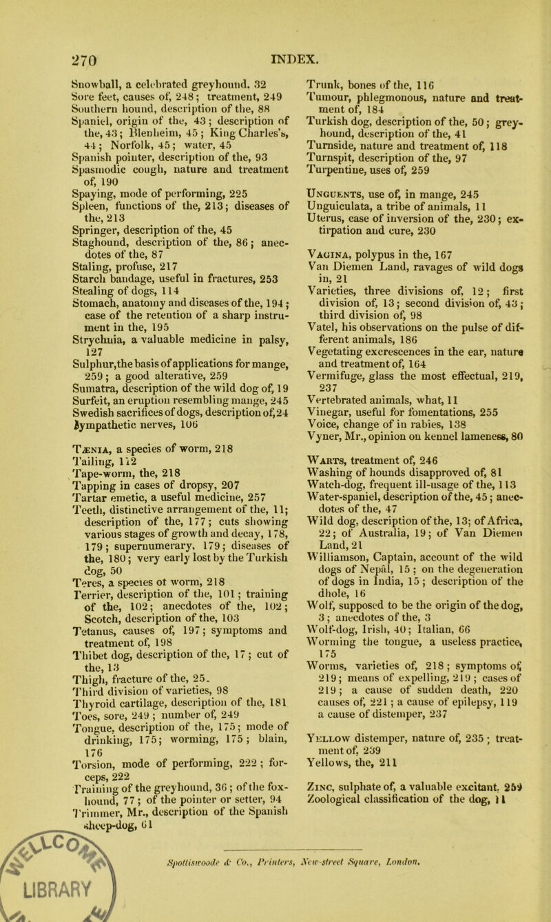 Snowball, a celebrated greyhound. 32 Sore feet, causes of, 248; treatment, 249 Southern hound, description of the, 88 Spaniel, origin of the, 43 ; description of the, 43; Blenheim, 45 ; King Charles’s, 44 ; Norfolk, 45; water, 45 Spanish pointer, description of the, 93 Spasmodic cough, nature and treatment of, 190 Spaying, mode of performing, 225 Spleen, functions of the, 213; diseases of the, 213 Springer, description of the, 45 Staghound, description of the, 86 ; anec- dotes of the, 87 Staling, profuse, 217 Starch bandage, useful in fractures, 253 Stealing of dogs, 114 Stomach, anatomy and diseases of the, 194; case of the retention of a sharp instru- ment in the, 195 Strychnia, a valuable medicine in palsy, 127 Sulphur, the basis of applications for mange, 259 ; a good alterative, 259 Sumatra, description of the wild dog of, 19 Surfeit, an eruption resembling mange, 245 Swedish sacrifices of dogs, description of, 24 iympathetic nerves, 106 TiENiA, a species of worm, 218 'I'ailing, li2 Tape-worm, the, 218 Tapping in cases of dropsy, 207 Tartar emetic, a useful medicine, 257 Teeth, distinctive arrangement of the, 11; description of the, 177; cuts showing various stages of growth and decay, 178, 179; supernumerary, 179; diseases of the, 180; very early lost by the Turkish dog, 50 Teres, a species ot worm, 218 Terrier, description of the, 101; training of the, 102; anecdotes of the, 102; Scotch, description of the, 103 Tetanus, causes of, 197; symptoms and treatment of, 198 Thibet dog, description of the, 17 ; cut of the, 13 Thigh, fracture of the, 25. '■J'hird division of varieties, 98 Thyroid cartilage, description of the, 181 Toes, sore, 249 ; number of, 249 Tongue, description of the, 175; mode of drinking, 175; worming, 175; blain. 176 Torsion, mode of performing, 222 ; for- ceps, 222 Training of the greyhound, 36 ; of the fox- hound, 77 ; of the pointer or setter, 94 'J'rimmer, Mr., description of the Spanish »>hcep-dog, 61 /ipo/Uswoode a- Co,, Printers, Trunk, bones of the, 116 'fumour, phlegmonous, nature and treat- ment of, 184 Turkish dog, description of the, 50; grey- hound, description of the, 41 Tumside, nature and treatment of, 118 Turnspit, description of the, 97 Tui-pentiue, uses of, 259 Unguents, use of, in mange, 245 Unguiculata, a tribe of animals, 11 Uterus, case of inversion of the, 230; ex- tirpation and cure, 230 Vagina, polypus in the, 167 Van Diemen Land, ravages of wild dogs in, 21 Varieties, three divisions of, 12; first division of, 13; second division of, 43; third division of, 98 Vatel, his observations on the pulse of dif- ferent animals, 186 Vegetating excrescences in the ear, nature and treatment of, 164 Vermifuge, glass the most effectual, 219, 237 Vertebrated animals, what, 11 Vinegar, useful for fomentations, 255 Voice, change of in rabies, 138 Vyner, Mr., opinion on kennel lameness, 80 Warts, treatment of, 246 Washing of hounds disapproved of, 81 Watch-dog, frequent ill-usage of the, 113 Water-spaniel, description of the, 45; anec- dotes of the, 47 Wild dog, description of the, 13; of Africa, 22; of Australia, 19; of Van Diemen Land, 21 Williamson, Captain, account of the wild dogs of Nepal, 15 ; on the degeneration of dogs in India, 15 ; description of the dhole, 16 Wolf, supposed to be the origin of the dog, 3 ; anecdotes of the, 3 Wolf-dog, Irish, 40; Italian, 66 Worming the tongue, a useless practice, 175 Worms, varieties of, 218; symptoms o^ 219; means of expelling, 219 ; cases of 219; a cause of sudden death, 220 causes of, 221; a cause of epilepsy, 119 a cause of distemper, 237 Yellow distemper, nature of, 235 ; treat- ment of, 239 Yellows, the, 211 Zinc, sulphate of, a valuable excitant 259 Zoological classification of the dog, 11 Xew-strect S</ttare, London.