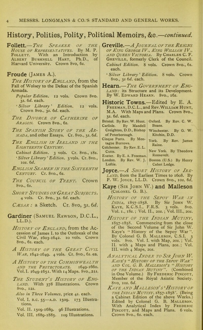 History, Polities, Polity, Political Memoirs, &e.—continued. Follett.—The Speaker or the House of Represe,\tatives. By M. P. Follett. With an Introduction by Albert Bushnell Hart, Ph.D., of Harvard University. Crown 8vo, 6s. Froude (James A.). The History of England., from the Fall of Wolsey to the Defeat of the Spanish Armada. Popular Edition. 12 vols. Crown 8vo. 35. 6d. each. ‘ Silver Library ’ Edition. 12 vols. Crown 8vo., 35. 6d. each. The Divorce of Catherine of Aragon. Crown 8vo., 65. The Spanish Story of the Ar- mada, and other Essays. Cr. 8vo., 35. 6d. The English in Ireland in the Eighteenth Century. Cabinet Edition. 3 vols. Cr. 8vo., i8s. ^ Silver Library ' Edition. 3 vols. Cr. 8vo., 105. 6d. English Seamen in the Sixteenth Century. Cr. 8vo., 6s. The Council of Trent. Crown 8vo., 65. Shoe t Studies on Grea t Subjects. 4 vols. Cr. 8vo., 35. 6d. each. Cassar : a Sketch. Cr. 8vo, 35. 6d. Gardiner (Samuel Rawson, D.C.L., LL.D.). History of England, from the Ac- cession of James I. to the Outbreak of the Civil War, 1603-1642. 10 vols. Crown 8vo., 65. each. A History of the Great Civil 1642-1649. 4 vols. Cr. 8vo., 65. ea. A History of the Commonwealth AND THE Protectorate. 1649-1660. Vol. I. 1649-1651. With 14 Maps. 8vo., 21s. The Student’s History of Eng- land. With 378 Illustrations. Crown 8vO., 125. Also in Three Volumes, price 45. each. Vol. I. B.c. 55—A.D. 1509. 173 Illustra- tions. Vol. II. 1509-1689. 96 Illustrations. Vol. III. 1689-1885. 109 Illustrations. Greville.—A Journal of the Reigns of King George IV., King William IV., AND Queen Victoria. By Charles C. F. Greville, formerly Clerk of the Council. Cabinet Edition. 8 vols. Crown 8vo., 65. each. ‘ Silver Library ’ Edition. 8 vols. Crown 8vo., 35 6d. each. Hearn.—The Government of Eng- land: its Structure and its Development. By W. Edward Hearn. 8vo., 165. Historic Towns.—Edited by E. A. Freeman, D.C.L., and Rev.William Hunt, M.A. With Maps and Plans. Crown 8vo., 35. 6d. each. Bristol. By Rev. W. Hunt. Carlisle. By Mandell Creighton, D.D., Bishop of Peterborough. Cinque Ports. By Mon- tague Burrows. Colchester. ByRev. E.L. Cutts. Exeter. By E. A. Freeman.| London. By Rev. W. J. I Loftie. Oxford. By Rev. C. W. Boase. Winchester. By G. W. Kitchin, D.D, York. By Rev. James Raine. New York. By Theodore Roosevelt. Boston (U.S.) By Henry Cabot Lodge. Joyce.—A Short History of Ire- land, from the Earliest Times to 1608. By P. W. Joyce, LL.D. Crown 8vo., 105. 6d. Kaye (Sir John W.) and Malleson (Colonel G. B.). History of the Sepoy War in India, 1857-1858. By Sir John W. Kaye, K.C.S.I., F.R.S. 3 vols. 8vo. Vol. I., 185. ; Vol. II., 205. ; Vol. III., 205. History of the Indian Mutiny, 1857-1858. Commencing from the close of the Second Volume of Sir John W. Kaye’s “ History of the Sepoy War ”. By Colonel G. B. Malleson, C.S.I. 3 vols. 8vo. Vol. I. with Map, 205. ; Vol. II. with 4 Maps and Plans, 205.; Vol. III. with 4 Maps, 205. Analytical Index to Sir John W. Kaye's “ History of the Sepoy War  AND Col. G. B. Malleson's “ History OF the Indian Mutiny. (Combined in One Volume.) By Frederic Pincott, Member of the Royal Asiatic Society. 8vo, 105. 6d. Ka ye and Malleson s History of THE Indian Mutiny, 1857-1858’. (Being a Cabinet Edition of the above Works.) Edited by Colonel G. B. Malleson. With Analytical Index by Frederic Pincott, and Maps and Plans. 6 vols. Crown 8vo., 65. each.