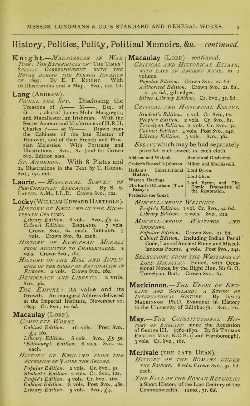 History, Polities, Polity, Political Memoirs, &e.—continued. Knight.—Ma da ga sc a r in Wa r Time : The Experiences o/^'TheTimes’ Special Correspondent with the Hovas during the French Invasion OF 1895. By E. F, Knight. With 16 Illustrations and a Map. 8vo., 125. bd. Lang (Andrew). Pickle the Spy. Disclosing the Treasons of A M , Esq., of G ; also of James Mohr Macgregor, and Macallester, an Irishman. With the Secret Amours and Misfortunes of H.R.H. Charles P of W . Drawn from the Cabinets of the late Elector of Hanover, and of their French and Prus- sian Majesties. With Portraits and Illustrations. 8vo., i8s. (and for Crown 8vo. Edition also. St. Andrews. With 8 Plates and 24 Illustrations in the Text by T. Hodge. 8vo,, 155. net. Laurie.—Historical Survey of Pre-Christian Education. By S. S. Laurie, A.M., LL.D. Crown 8vo., 125. Lecky (William Edward Hartpole). History of England in the Eigh- TEEATH CeATURY. Library Edition. 8 vols. 8vo., £'j 4s. Cabinet Edition. England. 7 vols. Crown 8vo., 65. each. Ireland. 5 vols. Crown 8vo., 6s. each. History of European Morals FROM Augustus to Charlemagne. 2 vols. Crown 8vo., i6s. History of the Rise and Influ- ence OF THE Spirit of Rationalism in Europe. 2 vols. Crown 8vo., i6s. Democracy and Liberty. 2 vols. 8vo., 36s. The Empire : its value and its Growth. An Inaugural Address delivered at the Imperial Institute, November 20, 1893. Cr. 8vo., IS. bd. Macaulay (Lord). Complete Works. Cabinet Edition. 16 vols. Post 8vo., M Library Edition. 8 vols. 8vo., 5s. ' Edinburgh' Edition. 8 vols. 8vo., 6s. each. History of England from the Accession of James the Second. Popular Edition. 2 vols. Cr. 8vo., 5s. Student's Edition. 2 vols. Cr. 8vo., 12s. People's Edition. 4 vols. Cr. 8vo., i6s. Cabinet Edition. 8 vols. Post 8vo., 48s. Library Edition. 5 vols. 8vo., £/\. Macaulay (Lord)—continued. Critical and Historical Essays^ with Lays of Ancient Rome, in i volume. Popular Edition. Crown 8vo., 2S. bd. Authorised Edition. Crown 8vo., 2s. bd., or 3s. bd., gilt edges. Silver Library Edition. Cr. 8vo., 3s. bd. Critical and Historical Essays. Student's Edition, i vol. Cr. 8vo., 6s. People's Edition. 2 vols. Cr. 8vo., 8s. Trevelyan Edition. 2 vols. Cr. 8vo., 9s. Cabinet Edition. 4 vols. Post 8vo., 24s. Library Edition. 3 vols. 8vo., 36s. Essays which may be had separately price bd. each sewed, is. each cloth. Addison and Walpole. Croker’s Boswell’s Johnson. Hallam’s Constitutional History. Warren Hastings. The Earl of Chatham (Two Essays). Frederick the Great. Ranke and Gladstone. Milton and Machiavelli. Lord Byron. Lord Clive. Lord Byron, and The Comic Dramatists of the Restoration. Miscellaneous Writings People's Edition. 1 vol. Cr. 8vo., 4s. bd. Library Edition. 2 vols. 8vo., 21s. Miscellaneous Writings and Speeches. Popular Edition. Crown 8vo., 2S. bd. Cabinet Edition. Including Indian Penal * Code, Lays of Ancient Rome,and Miscel- laneous Poems. 4 vols. Post 8vo., 24s. Selections from the Writings of Lord Macaulay. Edited, with Occa- sional Notes, by the Right Hon. Sir G. O. Trevelyan, Bart. Crown 8vo., 6s. Mackinnon.—The Union of Eng- land AND Scotland: a Study of Lnternational History. By James Mackinnon. Ph.D. Examiner in History to the University of Edinburgh. 8vo., i6s. M ay.—The Cons ti tut ion a l His- tory OF England since the Accession of George III. 1760-1870. By Sir Thomas Erskine May, K.C.B. (Lord Farnborough). 3 vols. Cr. 8vo., i8s. Merivale (the late Dean). History of the Romans under the Empire. 8 vols. Crown 8vo., 3s. bd. each. The Fall of the Roman Republic: a Short History of the Last Century of the Commonwealth. i2mo., 7s. bd.