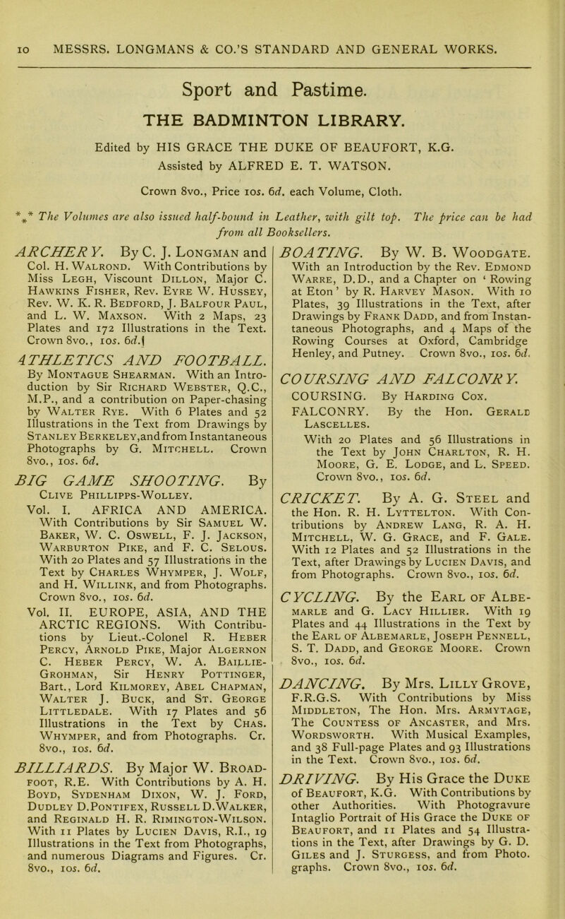 Sport and Pastime. THE BADMINTON LIBRARY. Edited by HIS GRACE THE DUKE OF BEAUFORT, K.G. Assisted by ALFRED E. T. WATSON. Crown 8vo., Price los. 6rf. each Volume, Cloth. The Volumes are also issued half-bound in Leather, with gilt top. The price can be had from all Booksellers. ARCHER Y. By C. J. Longman and Col. H.Walrond. With Contributions by Miss Legh, Viscount Dillon, Major C. Hawkins Fisher, Rev. Eyre W. Hussey, Rev. W. K. R. Bedford, J. Balfour Paul, and L. W. Maxson. With 2 Maps, 23 Plates and 172 Illustrations in the Text. Crown 8vo., 105. 6<^. j ATHLETICS AND FOOTBALL. By Montague Shearman. With an Intro- duction by Sir Richard Webster, Q.C., M.P., and a contribution on Paper-chasing by Walter Rye. With 6 Plates and 52 Illustrations in the Text from Drawings by Stanley Berkeley,and from Instantaneous Photographs by G. Mitchell. Crown 8vo., 105. ^d. BIG GAME SHOOTING. By Clive Phillipps-Wolley. Vol. I. AFRICA AND AMERICA. With Contributions by Sir Samuel W. Baker, W. C. Oswell, F. J. Jackson, Warburton Pike, and F. C. Selous. With 20 Plates and 57 Illustrations in the Text by Charles Whymper, J. Wolf, and H. Willink, and from Photographs. Crown 8vo., 105. 6d. Vol. II. EUROPE, ASIA, AND THE ARCTIC REGIONS. With Contribu- tions by Lieut.-Colonel R. Heber Percy, Arnold Pike, Major Algernon C. Heber Percy, W. A. Baillie- Grohman, Sir Henry Pottinger, Bart., Lord Kilmorey, Abel Chapman, Walter J. Buck, and St. George Littledale. With 17 Plates and 56 Illustrations in the Text by Chas. Whymper, and from Photographs. Cr. 8vo., 105. 6d. BILLIARDS. By Major W. Broad- foot, R.E. With Contributions by A. H. Boyd, Sydenham Dixon, W. J. Ford, Dudley D.Pontifex, Russell D.Walker, and Reginald H. R. Rimington-Wilson. With II Plates by Lucien Davis, R.I., 19 Illustrations in the Text from Photographs, and numerous Diagrams and Figures. Cr. 8vo., 105. 6d. BOATING. By W. B. Woodgate. With an Introduction by the Rev. Edmond Warre, D.D., and a Chapter on ‘ Rowing at Eton ’ by R. Harvey Mason. With 10 Plates, 39 Illustrations in the Text, after Drawings by Frank Dadd, and from Instan- taneous Photographs, and 4 Maps of the Rowing Courses at Oxford, Cambridge Henley, and Putney. Crown 8vo., 105. 6d. COURSING AND FALCONRY COURSING. By Harding Cox. FALCONRY. By the Hon. Gerald Lascelles. With 20 Plates and 56 Illustrations in the Text by John Charlton, R. H. Moore, G. E. Lodge, and L. Speed. Crown 8vo., I05. 6d. CRICKET. By A. G. Steel and the Hon. R. H. Lyttelton. With Con- tributions by Andrew Lang, R. A. H. Mitchell, W. G. Grace, and F. Gale. With 12 Plates and 52 Illustrations in the Text, after Drawings by Lucien Davis, and from Photographs. Crown 8vo., 105. 6rf. CYCLING. By the Earl of Albe- marle and G. Lacy Hillier. With 19 Plates and 44 Illustrations in the Text by the Earl of Albemarle, Joseph Pennell, S. T. Dadd, and George Moore. Crown 8vo., 105. 6^/. DANCING. By Mrs. Lilly Grove, F.R.G.S. With Contributions by Miss Middleton, The Hon. Mrs. Armytage, The Countess of Ancaster, and Mrs. Wordsworth. With Musical Examples, and 38 Full-page Plates and 93 Illustrations in the Text. Crown 8vo., 105. 6d. DRIVING. By His Grace the Duke of Beaufort, K.G. With Contributions by other Authorities. With Photogravure Intaglio Portrait of His Grace the Duke of Beaufort, and ii Plates and 54 Illustra- tions in the Text, after Drawings by G. D. Giles and J. Sturgess, and from Photo, graphs. Crown 8vo., i05. 6d.