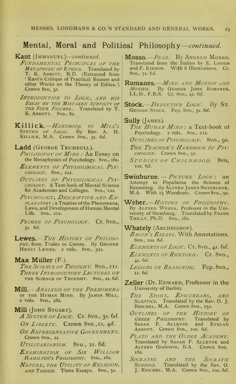 Mental, Moral and Politieal Philosophy—continued. Kant (1 mmanuel)—continued. Fundamental Principles of the Metaphysic of E thics. Translated by T. K. Abbott, B.D. (Extracted from ‘ Kant’s Critique of Practical Reason and other Works on the Theory of Ethics.’) Crown 8vo, 3s. Introduction to Logic., and his Essay on the Mistaken Subtilty of THE Four Figures.. Translated by T. K. Abbott. 8vo., 6s. K i 11 i c k.—Handboo/c to MilPs System of Logic. By Rev. A. H. Killick, M.A. Crown 8vo., 3s. 6rf. Ladd (George Trumbull). Philosophy of Mind : An Essay on the Metaphysics of Psychology. 8vo., i6s. Elements of Physiological Psy- chology. 8vo., 2IS. Outlines of Physiological Psy- chology. A Text-book of Mental Science for Academies and Colleges. 8vo., 12s. Psychology, Descriptive and Ex- plan a TORY: a T reatise of the Phenomena, Laws, and Development of Human Mental Life. 8vo., 21S. Primer of Psychology. Cr. 8vo., 5s. 6^. Lewes. —History of Philoso- phy, from Thales to Comte. By George Henry Lewes. 2 vols. 8vo., 32s. Max Muller (F.). The Science of Thought. 8vo., 215. Three Introductory Lectures on THE Science of Thought. 8vo., 2s. bd. 'M.ill.--Analysis of the Phenomena OF THE Human Mind. By James Mill. 2 vols. 8vo., 28s. Mill (John Stuart). A System OF Logic. Cr. 8vo., 35. 6J. On Liberty. Crown 8vo.,i5. ^d. On Representa tive Government. Crown 8vo.. 2s. Utilitarianism. 8vo., is. 6d. Examination of Sir William Hamilton's Philosophy. 8vo., i6s. Nature, the Utility of Religion, AND Theism. Three Essays. 8vo., 5s. Mosso. — Fear. By Angelo Mosso. Translated from the Italian by E. Lough and F. Kiesow. With 8 Illustrations. Cr. 8vo., 7s. 6rf. Romanes.—Mind and Motion and Monism. By George John Romanes, LL.D., F'.R.S. Cr. 8vo., 4s. 6rf. Stock.—Deductive Logic. By St. George Stock. Fcp. 8vo., 3s. 6rf. Sully (J AMES). The Human Mind : a Text-book of Psychology. 2 vols. 8vo., 21s. Outlines OF Psychology. 8vo., gs. The Teacher's Handbook Of Psy- chology. Crown 8vo., 5s. Studies of Childhood. 8vo, los. e>d. Swinburne. — Picture Logic : an Attempt to Popularise the Science of Reasoning. By Alfred James Swinburne, M.A. With 23 Woodcuts. Crown 8vo., 5s. Weber.—History of Philosophy. By Alfred Weber, Professor in the Uni- versity of Strasburg. Translated by Frank Thilly, Ph.D. 8vo., 165. Whately (Archbishop). Bacon’s Essays. With Annotations. 8vo., los. 6d. Elements of Logic. Cr. 8vo., 45. 6rf. Elements of Rhetoric. Cr. 8vo., 45. 6rf. Lessons on Reasoning. Fcp. 8vo., 15. 6r/. Zeller (Dr. Edward, Professor in the University of Berlin). The Stoics, Epicureans, and Sceptics. Translated by the Rev. O. J. Reichel, M.A. Crown 8vo., 155. Outlines of the History of Greek Philosophy. Translated by Sarah F. Alleyne and Evelyn Abbott. Crown 8vo., 105. 6r/. Plato and the Older Academy. Translated by Sarah F. Alleyne and Alfred Goodwin, B.A. Crown 8vo. 185. Socrates and the Socratic Schools. Translated by the Rev. O. J. Reichel, M.A. Crown 8vo., 105. 6d.