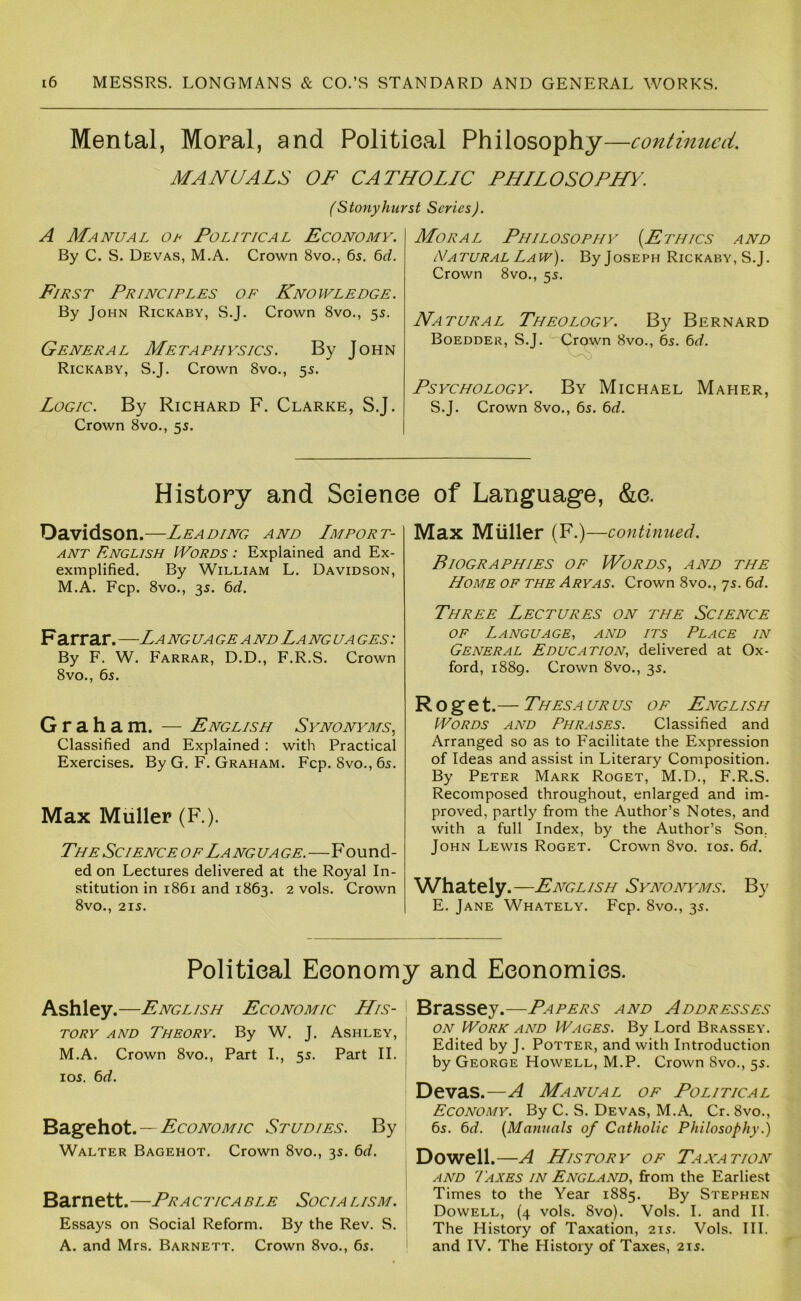 Mental, Moral, and Politieal Philosophy—continued. MANUALS OF CATHOLIC PHILOSOPHY. (Stonyhurst Series). A Manual ol Political Economy. By C. S. Devas, M.A. Crown 8vo., 6s. C>d. First Principles of Knowledge. By John Rickaby, S.J. Crown 8vo., 5s. General Metaphysics. By John Rickaby, S.J. Crown 8vo., 5s. Logic. By Richard F. Clarke, S.J. Crown 8vo., 5s. Moral Philosophy (Ethics and Natural Law). By Joseph Rickaby, S.J. Crown 8vo., 5s. Natural Theology. By Bernard Boedder, S.J. Crown 8vo., 6s. 6<f. Psychology. By Michael Maher, S.J. Crown 8vo., 6s. Cid. History and Seienee of Language, &e. Davidson.—Leading and Import- ant English Words : Explained and Ex- exmplified. By William L. Davidson, M.A. Fcp. 8vo., 3s. 6d. F arrar. —La ng ua ge a nd La ng ua ges : By F. W. Farrar, D.D., F.R.S. Crown 8vo., 6s. Graham. — English Synonyms.^ Classified and Explained: with Practical Exercises. By G. F. Graham. Fcp. 8vo., 6s. Max Muller (F.). The Science of La nguage.—Found- ed on Lectures delivered at the Royal In- stitution in 1861 and 1863. 2 vols. Crown 8vo., 21S. Max Muller (F.) —continued. Biographies of JVords, and the Home of the Ary as. Crown 8vo., 7s. 6d. Three Lectures on the Science OF Language, and its Place in General Education, delivered at Ox- ford, 1889. Crown 8vo., 3s. R o g e t. — ThESA UR US OF English Words and Phrases. Classified and Arranged so as to Facilitate the Expression of Ideas and assist in Literary Composition. By Peter Mark Roget, M.D., F.R.S. Recomposed throughout, enlarged and im- proved, partly from the Author’s Notes, and with a full Index, by the Author’s Son, John Lewis Roget. Crown 8vo. los. 6d. Whately .—English Synonyms. By E. Jane Whately. Fcp. 8vo., 3s. Political Economy and Economics. Ashley.—English Economic His- tory AND Theory. By W. J. Ashley, M.A. Crown 8vo., Part L, 5s. Part II. los. td. Ssigehot. — EcoNOMic Studies. By Walter Bagehot. Crown 8vo., 3s. 6d, Barnett.—Practicable Socialism. Essays on Social Reform. By the Rev. S. A. and Mrs. Barnett. Crown 8vo., 6s. Brassey.—Papers and Addresses ON Worn and Wages. By Lord Brassey. Edited by J. Potter, and with Introduction by George Howell, M.P. Crown 8vo., 5s. Devas.—A Manual of Political Economy. By C. S. Devas, M.A. Cr. 8vo., 6s. 6^f. (Manuals of Catholic Philosophy.) Dowell.—A History of Taxation AND Taxes in England, from the Earliest Times to the Year 1885. By Stephen Dowell, (4 vols. 8vo). Vols. I. and II. The History of Taxation, 21s. Vols. HI. and IV. The History of Taxes, 21s.