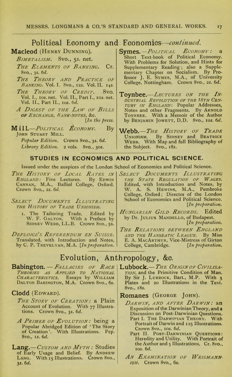 Political Economy and Economics—continued. Macleod (Henry Dunning). Bimetalism. 8vo., 55. net. The Elements of Banking. Cr. 8vo., 35. 6^^. The Theory and Practice of Banking. Vol. I. 8vo., 125. Vol. II. 14s. The Theory of Credit. 8vo. Vol. L, 105. net. Vol. II., Part L, 105. net. Vol. II., Part II., 105. 6<f. A Digest of the Law of Bills OF Exchange, Bank-Notes, &c. [/« the press. M i 11.—Political Economy. By John Stuart Mill. Popular Edition. Crown 8vo., 35. bd. Library Edition. 2 vols. 8vo., 305. Symes.—Political Economy: a Short Text-book of Political Economy. With Problems for Solution, and Hints for Supplementary Reading; also a Supple- mentary Chapter on Socialism. By Pro- fessor J. E. Symes, M.A., of University College, Nottingham. Crown 8vo., 25. bd. Toynbee.—Lectures on the Ln- dustrial Revolution of the 18th Cen- tury IN England: Popular Addresses, Notes and other Fragments. By Arnold Toynbee. With a Memoir of the Author by Benjamin Jowett, D.D. 8vo., 105. bd. Webb. —The History of Trade Unionism. By Sidney and Beatrice Webb. With Map and full Bibliography of the Subject. 8vo., 185. STUDIES IN ECONOMICS AND POLITICAL SCIENCE. Issued under the auspices of the London School of Economics and Political Science. The History of Local Rates in England: Five Lectures. By Edwin Cannan, M.A., Balliol College, Oxford. Crown 8vo., 25. bd. Select Documents Lllustrating THE History of Trade Unionism. i. The Tailoring Trade. Edited by W. F. Galton. With a Preface by Sidney Webb, LL.B. Crown 8vo., 5s. DeploigPs Referendum en Suisse. Translated, with Introduction and Notes, by C. P. Trevelyan, M.A. {Inpreparation. Select Doc uments Lll ustra ting THE State Regulation of Wages. Edited, with Introduction and Notes, by W. A. S. Hewins, M.A., Pembroke College, Oxford; Director of the London School of Economics and Political Science. {In preparation. Hungarian Gild Records. Edited by Dr. Julius Mandello, of Budapest. {In preparation. The Relations between England AND THE Hanseatic League. By Miss E. A. MacArthur, Vice-Mistress of Girton College, Cambridge. {In preparation. Evolution, Anthropology, &e. Babington. — Fallacies of Race theories as Applied to National Characteristics. Essays by William Dalton Babington, M.A. Crown 8vo., 65. Clodd (Edward). The Story of Creation: a Plain Account of Evolution. With 77 Illustra- tions. Crown 8vo., 35. bd. A Primer of Evolution: being a Popular Abridged Edition of ‘ The Story of Creation ’. With Illustrations. Fcp. 8vo., 15. bd. Lang.—Custom and Myth : Studies of Early Usage and Belief. By Andrew Lang. With 15 Illustrations. Crown 8vo., 35. bd. Lubbock.—The Origin of Civilisa- tion, and the Primitive Condition of Man. By Sir J. Lubbock, Bart., M.P. With 5 Plates and 20 Illustrations in the Text. 8vo., 185. Romanes (George John). Darwin, and after Darwin: an Exposition of the Darwinian Theory, and a Discussion on Post-Darwinian Questions. Part I. The Darwinian Theory. With Portrait of Darwin and 125 Illustrations. Crown 8vo., 105. bd. Part II. Post-Darwinian Questions: Heredity and Utility. With Portrait of the Author and 5 Illustrations. Cr. 8vo., 105. bd. An Examination of Weismann- ism. Crown 8vo., bs.