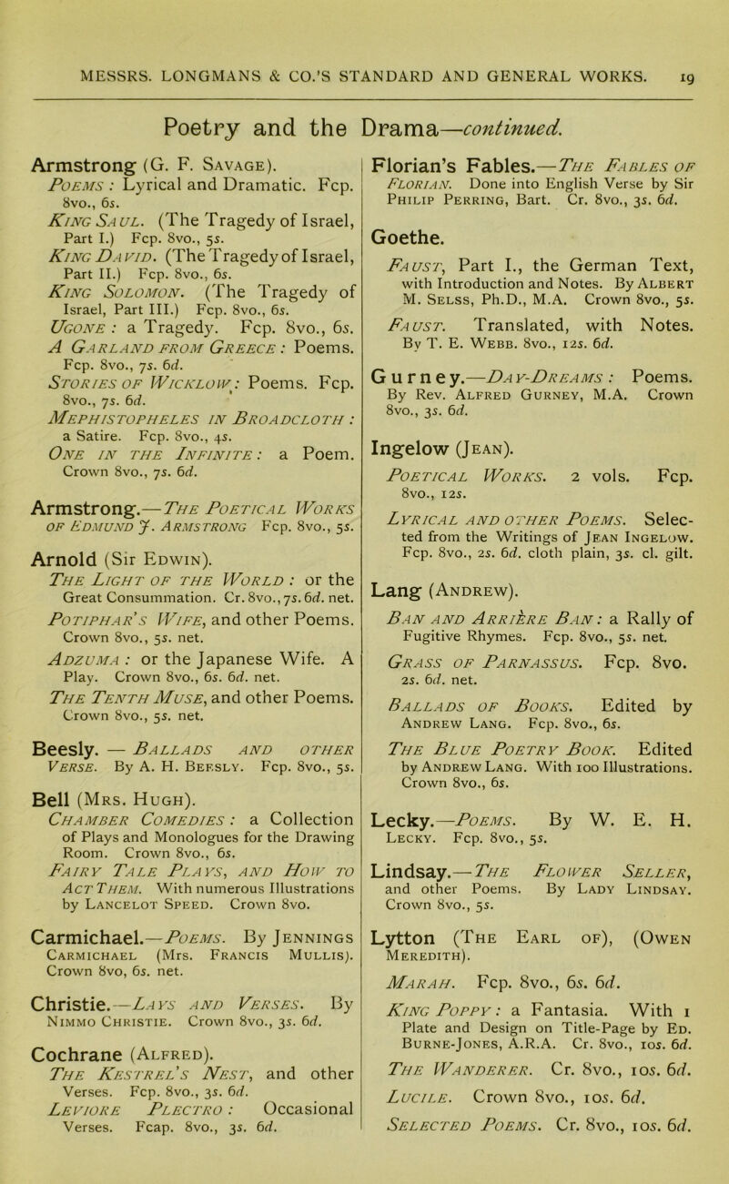 Poetry and the Armstrong (G. F. Savage). Poems : Lyrical and Dramatic. Fcp. 8vo., 65. King Saul. (The Tragedy of Israel, Part I.) Fcp. 8vo., 55. King David. (The Tragedy of Israel, Part II.) Fcp. 8vo., 65. King Solomon. (The Tragedy of Israel, Part III.) Fcp. 8vo., 65. Ugone : a Tragedy. Fcp. 8vo., 6s. A Garland from Greece : Poems. Fcp. 8vo., qs. bd. Stories OF Wicklow^: Poems. Fcp. 8vo., 75. bd. Mephistopheles in Broadcloth : a Satire. Fcp. 8vo., 45. One in the Infinite : a Poem. Crown 8vo., 75. ^d. Armstrong.—The Poetical Works OF Edmund J. A rms trong Fcp. 8vo., 55. Arnold (Sir Edwin). The Light of the World : or the Great Consummation. Cr. 8vo., 7s. 6d. net. Potiphar s Wife, and other Poems. Crown 8vo., 55. net. Adzuma : or the Japanese Wife. A Play. Crown 8vo., 6s. 6rf. net. The Tenth Muse, and other Poems. Crown 8vo., 5s. net. Beesly. — Ballads and other Verse. By A. H. Beesly. Fcp. 8vo., 5s. Bell (M Rs. Hugh). Chamber Comedies : a Collection of Plays and Monologues for the Drawing Room. Crown 8vo., 6s. Fairy Tale Plays, and How to Act THEM. With numerous Illustrations by Lancelot Speed. Crown 8vo. Carmichael .—Poems. By Jennings Carmichael (Mrs. Francis Mullis). Crown 8vo, 6s. net. Christie.—L.ays and Verses. By Nimmo Christie. Crown 8vo., 3s. bd. Cochrane (Alfred). The Kestrels Nest, and other Verses. Fcp. 8vo., 3s. ^d. Leviore Plectro : Occasional Verses. Fcap. 8vo., 3s. 6rf. Drama—continued. Florian’s Fables.—The Fables of Florian. Done into English Verse by Sir Philip Peering, Bart. Cr. 8vo., 3s. hd. Goethe. Faust, Part I., the German Text, with Introduction and Notes. By Albert M. Selss, Ph.D., M.A. Crown 8vo., 5s. Faust. Translated, with Notes. By T. E. Webb. 8vo., 12s. 6rf. G u r n e y.—Da y-Dreams : Poems. By Rev. Alfred Gurney, M.A. Crown 8vo., 3s. bd. Ingelow (Jean). Poetical Works. 2 vols. Fcp. 8vO., I2S. Lyrical and other Poems. Selec- ted from the Writings of Jean Ingelow. Fcp. 8vo., 2s. ^d. cloth plain, 3s. cl. gilt. Lang (Andrew). Ban and Arriere Ban: a Rally of Fugitive Rhymes. Fcp. 8vo., 5s. net. Grass of Parnassus. Fcp. 8vo. 2s. 6d. net. Ballads of Books. Edited by Andrew Lang. Fcp. 8vo., 6s. The Blue Poetry Book. Edited by Andrew Lang. With 100 Illustrations. Crown 8vo., 6s. Lecky.—Poems. By W. E. H. Lecky. Fcp. 8vo., 5s. Lindsay.— The Flower Seller, and other Poems. By Lady Lindsay. Crown 8vo., 5s. Lytton (The Earl of), (Owen Meredith). Mar AH. Fcp. 8vo., 65. 6d. King Poppy : a Fantasia. With i Plate and Design on Title-Page by Ed. Burne-Jones, A.R.A. Cr. 8vo., los. 6<f. The Wanderer. Cr. 8vo., 105. 6d. Lucile. Crown 8vo., 105. 6d. Selected Poems. Cr. 8vo., 105. 6d.