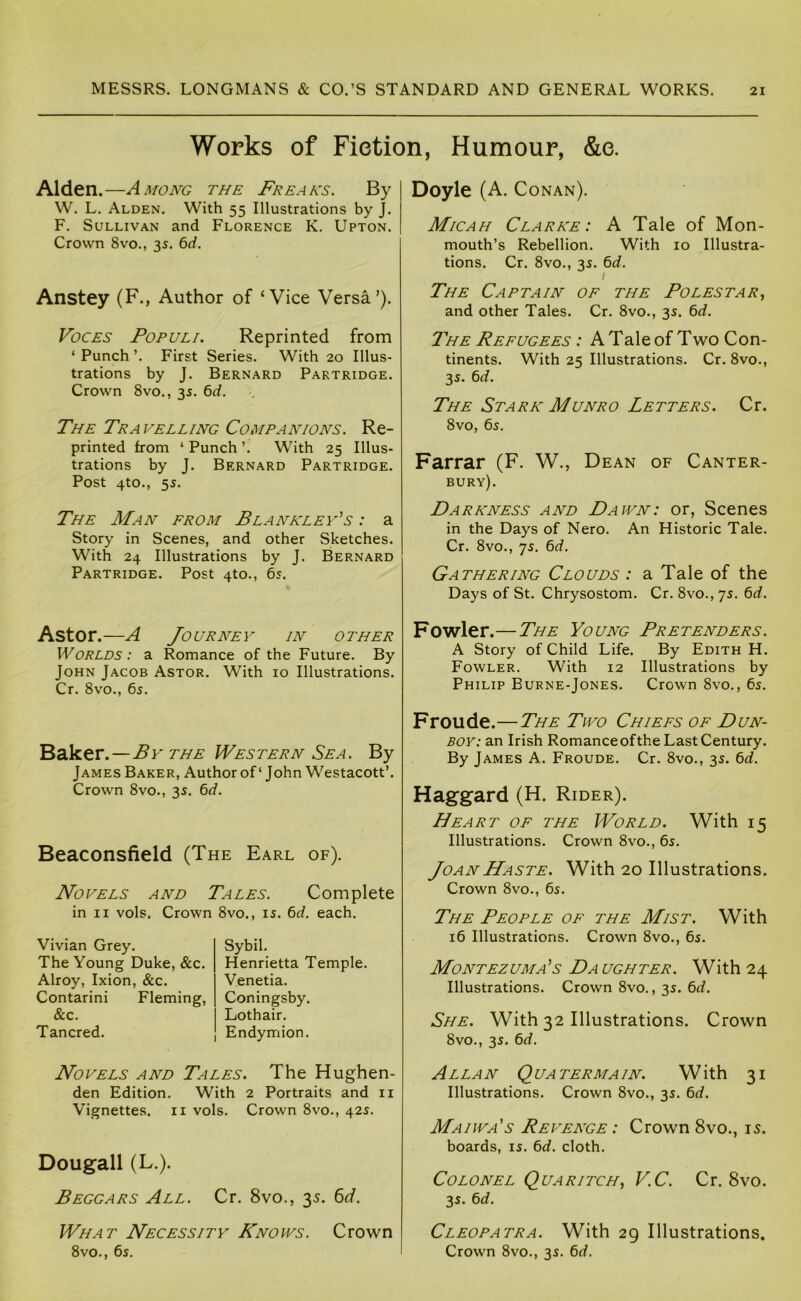 Works of Fiction, Humour, &e. Alden.—Among the Freaks. By W. L. Alden. With 55 Illustrations by J. F. Sullivan and Florence K. Upton. Crown 8vo., 35. 6rf. Anstey (F., Author of ‘Vice Versa’). Voces Populi. Reprinted from ‘ Punch ’. First Series. With 20 Illus- trations by J. Bernard Partridge. Crown 8vo., 35. 6rf. The Travelling Companions. Re- printed from ‘ Punch ’. With 25 Illus- trations by J. Bernard Partridge. Post 4to., 55. The Man from Blanklev’s : a Story in Scenes, and other Sketches. With 24 Illustrations by J. Bernard Partridge. Post 4to., 65. Aston—A Journey in other Worlds: a Romance of the Future. By John Jacob Astor. With 10 Illustrations. Cr. 8vo., 65. Bsiker.—By THE Western Sea. By James Baker, Author of ‘ John Westacott’. Crown 8vo., 35. 6d. Beaconsfield (The Earl of). Novels and Tales. Complete in II vols. Crown 8vo., is. td. each. Vivian Grey. The Young Duke, &c. Alroy, Ixion, &c. Contarini Fleming, &c. Tancred. Sybil. Henrietta Temple. Venetia. Coningsby. Lothair. Endymion. Novels and Tales. The Hughen- den Edition. With 2 Portraits and ii Vignettes, ii vols. Crown 8vo., 42s. Dougall (L.). Beggars All. Cr. 8vo., 35. 6^7. What Necessity Knows. Crown 8vo., 6s. Doyle (A. Conan). Micah Clarke: A Tale of Mon- mouth’s Rebellion. With 10 Illustra- tions. Cr. 8vo., 3s. 6cf. I The Captain of the Boles tar, and other Tales. Cr. 8vo., 3s. 6d. T'he Refugees : A Tale of Two Con- tinents. With 25 Illustrations. Cr. 8vo., 3s. td. The Stark Munro Letters. Cr. 8vo, 6s. Farrar (F. W., Dean of Canter- bury). Bara’ness and Dawn: or, Scenes in the Days of Nero. An Historic Tale. Cr. 8vo., 7s. 6rf. Gathering Clouds : a Tale of the Days of St. Chrysostom. Cr. 8vo., 7s. 6rf. Fowler.—The Young Pretenders. A Story of Child Life. By Edith H. Fowler. With 12 Illustrations by Philip Burne-Jones. Crown 8vo., 6s. Froude.—The Two Chiefs of Dun- boy: an Irish Romance of the Last Century. By James A. Froude. Cr. 8vo., 3s. 6rf. Haggard (H. Rider). Heart of the World. With 15 Illustrations. Crown 8vo., 6s. Joan Haste. With 20 Illustrations. Crown 8vo., 6s. The People of the Mist. With 16 Illustrations. Crown 8vo., 6s. Montezuma’s Daughter. With 24 Illustrations. Crown 8vo., 3s. 6d. She. With 32 Illustrations. Crown 8vo., 3s. 6d. Allan Quatermain. With 31 Illustrations. Crown 8vo., 3s. 6d. Maiwa's Revenge : Crown 8vo., 15. boards, is. 6rf. cloth. Colonel Quaritch, V.C. Cr. 8vo. 3s. 6d. Cleopatra. With 29 Illustrations. Crown 8vo., 3s. 6rf.