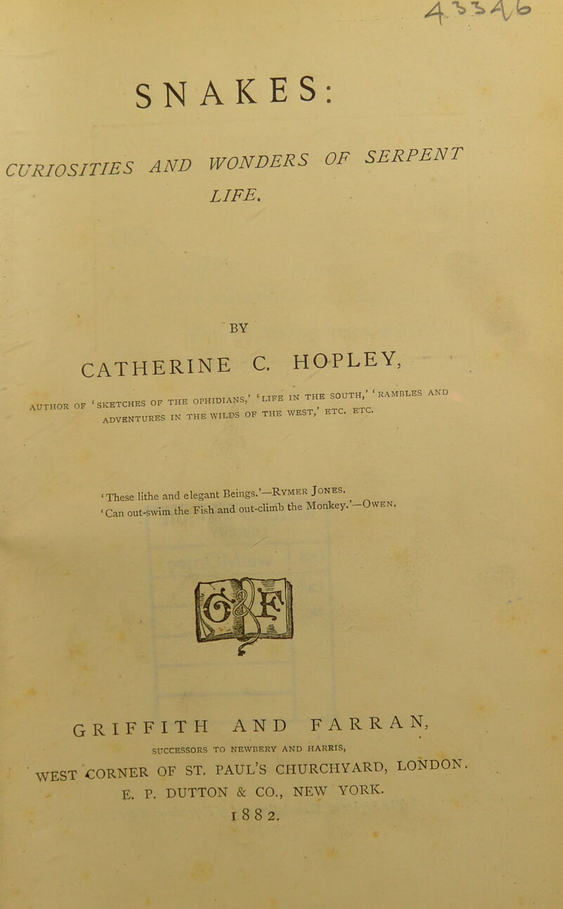 SNAKES: CURIOSITIES AND WONDERS OF SERPENT LIFE. BY CATHERINE C. HOPLEY, AUTHOR OF * SKETCHES OF THE OPHIDIANS,’ ‘ LIFE IN THE SOUTH, ADVENTURES in THE WILDS OF THE WEST,’ ETC. ETC. RAMBLES AND ■ These lithe and elegant Beings.’-Rymer Jones. ‘Can out-swim the Fish and out-climb the Monkey. -Owen. GRIFFITH AND F A R R A N, SUCCESSORS TO NEWBERY AND HARRIS, WEST CORNER OF ST. PAUL’S CHURCHYARD, LONDON. E. P. DUTTON & CO., NEW YORK. 1882.