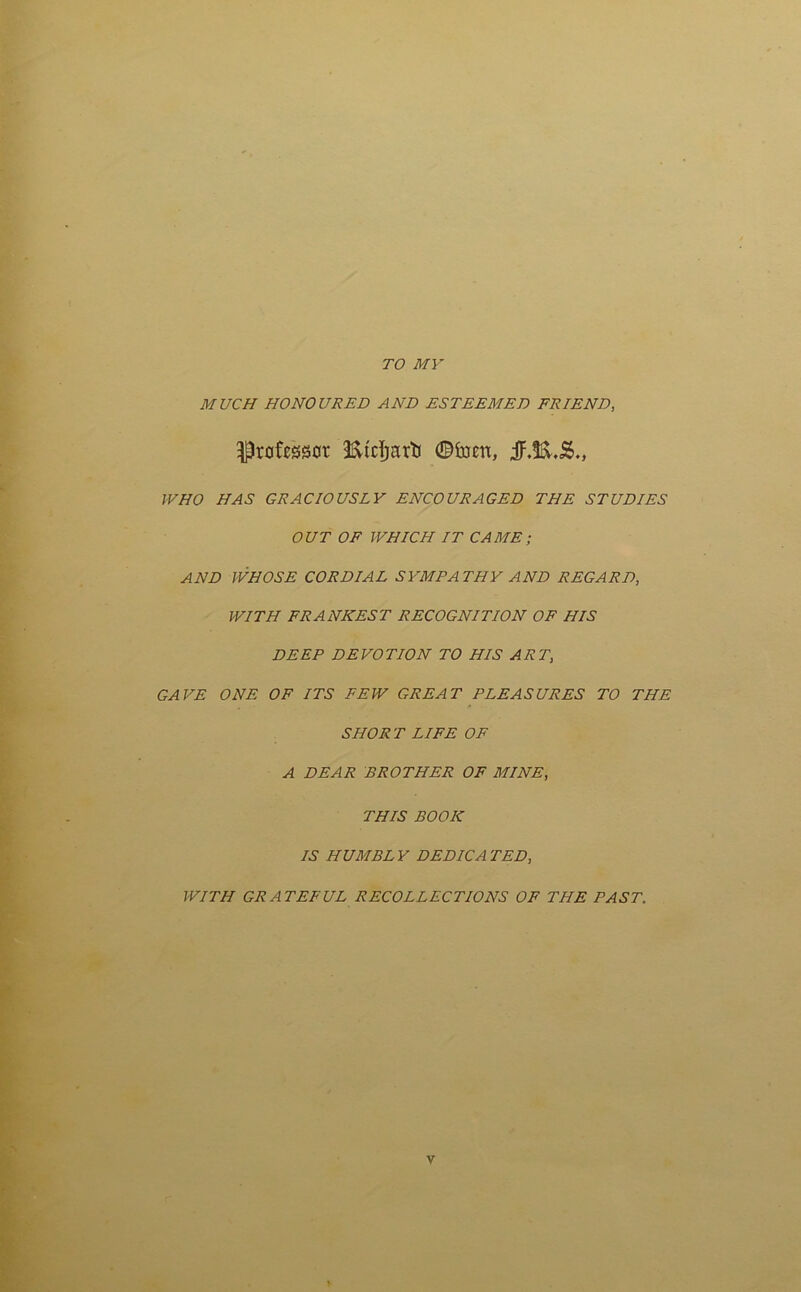 TO MY MUCH HONOURED AND ESTEEMED FRIEND, $rotaot ©font, WHO HAS GRACIOUSLY ENCOURAGED THE STUDIES OUT OF WHICH IT CAME; AND WHOSE CORDIAL SYMPATHY AND REGARD, WITH FRANKEST RECOGNITION OF HIS DEEP DEVOTION TO HIS ART, GAVE ONE OF ITS FEW GREAT PLEASURES TO THE SHORT LIFE OF A DEAR BROTHER OF MINE, THIS BOOK IS HUMBLY DEDICATED, WITH GRATEFUL RECOLLECTIONS OF THE PAST.