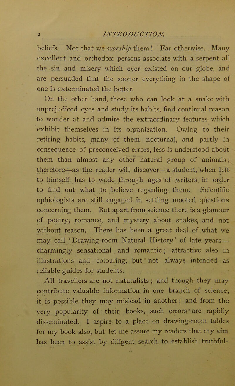 beliefs. Not that we worship them ! Far otherwise. Many excellent and orthodox persons associate with a serpent all the sin and misery which ever existed on our globe, and are persuaded that the sooner everything in the shape of one is exterminated the better. On the other hand, those who can look at a snake with unprejudiced eyes and study its habits, find continual reason to wonder at and admire the extraordinary features which exhibit themselves in its organization. Owing to their retiring habits, many of them nocturnal, and partly in consequence of preconceived errors, less is understood about them than almost any other natural group of animals; therefore—as the reader will discover—-a student, when left to himself, has to wade through ages of writers in order to find out what to believe regarding them; Scientific ophiologists are still engaged in settling mooted questions concerning them. But apart from science there is a glamour of poetry, romance, and mystery about, snakes, and not without reason. There has been a great deal of what we may call ‘Drawing-room Natural History’ of late years— charmingly sensational and romantic ; attractive also in illustrations and colouring, but not always intended as reliable guides for students. All travellers are not naturalists ; and though they may contribute valuable information in one branch of science, it is possible they may mislead in another; and from the very popularity of their books, such errors'are rapidly disseminated. I aspire to a place on drawing-room tables for my book also, but let me assure my readers that my aim has been to assist by diligent search to establish truthful-